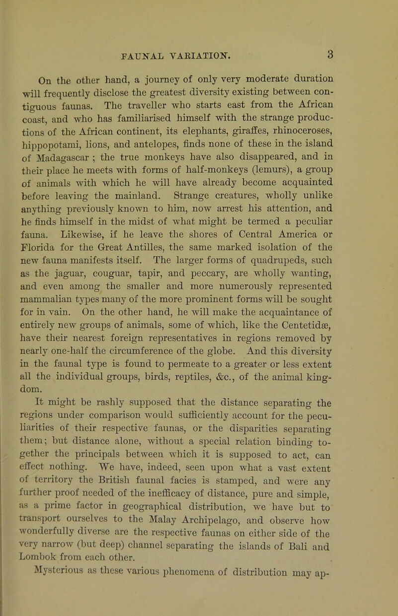 On the other hand, a journey of only very moderate duration will frequently disclose the greatest diversity existing between con- tiguous faunas. The traveller who starts east from the African coast, and who has familiarised himself with the strange produc- tions of the African continent, its elephants, giraffes, rhinoceroses, hippopotami, lions, and antelopes, finds none of these in the island of Madagascar ; the true monkeys have also disappeared, and in their place he meets with forms of half-monkeys (lemurs), a group of animals with which he will have already become acquainted before leaving the mainland. Strange creatures, wholly unlike anything previously known to him, now arrest his attention, and he finds himself in the midst of what might be termed a peculiar fauna. Likewise, if he leave the shores of Central America or Florida for the Great Antilles, the same marked isolation of the new fauna manifests itself. The larger forms of quadrupeds, such as the jaguar, couguar, tapir, and peccary, are wholly wanting, and even among the smaller and more numerously represented mammalian types many of the more prominent forms will be sought for in vain. On the other hand, he will make the acquaintance of entirely new groups of animals, some of which, like the Centetidse, have their nearest foreign representatives in regions removed by nearly one-half the circumference of the globe. And this diversity in the faunal type is found to permeate to a greater or less extent all the individual groups, birds, reptiles, &c., of the animal king- dom. It might be rashly supposed that the distance separating the regions under comparison would sufficiently account for the pecu- liarities of their respective faunas, or the disparities separating them; but distance alone, without a special relation binding to- gether the principals between which it is supposed to act, can effect nothing. We have, indeed, seen upon what a vast extent of territory the British faunal facies is stamped, and were any further proof needed of the inefficacy of distance, pure and simple, as a prime factor in geographical distribution, we have but to transport ourselves to the Malay Archipelago, and observe how wonderfully diverse arc the respective faunas on either side of the very narrow (but deep) channel separating the islands of Bali and Lombok from each other. Mysterious as these various phenomena of distribution may ap-