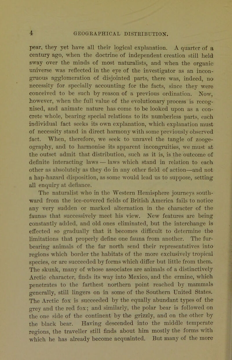 pear, they yet have all their logical explanation. A quarter of a century ago, when the doctrine of independent creation still held sway over the minds of most naturalists, and when the organic universe was reflected in the eye of the investigator as an incon- gruous agglomeration of disjointed parts, there was, indeed, no necessity for specially accounting for the facts, since they were conceived to be such by reason of a previous ordination. Now, however, when the full value of the evolutionary process is recog- nised, and animate nature has come to be looked upon as a con- crete whole, bearing special relations to its numberless parts, each individual fact seeks its own explanation, which explanation must of necessity stand in direct harmony with some previously observed fact. When, therefore, we seek to unravel the tangle of zooge- ography, and to harmonise its apparent incongruities, we must at the outset admit that distribution, such as it is, is the outcome of definite interacting laws — laws which stand in relation to each other as absolutely as they do in any other field of action—and not a hap-hazard disposition, as some would lead us to suppose, setting all enquiry at defiance. The naturalist who in the Western Hemisphere journeys south- ward from the ice-covered fields of British America fails to notice any very sudden or marked alternation in the character of the faunas that successively meet his view. New features are being constantly added, and old ones eliminated, but the interchange is effected so gradually that it becomes difficult to determine the limitations that properly define one fauna from another. The fur- bearing animals of the far north send their representatives into regions which border the habitats of the more exclusively tropical species, or are succeeded by forms which differ but little from them. The skunk, many of whose associates are animals of a distinctively Arctic character, finds its way into Mexico, and the ermine, which penetrates to the farthest northern point reached by mammals generally, still lingers on in some of the Southern United States. The Arctic fox is succeeded by the equally abundant types of the grey and the red fox; and similarly, the polar bear is followed on the one side of the continent by the grizzly, and on the other by the black bear. Having descended into the middle temperate regions, the traveller still finds about him mostly the forms with which he has already become acquainted. But many of the more