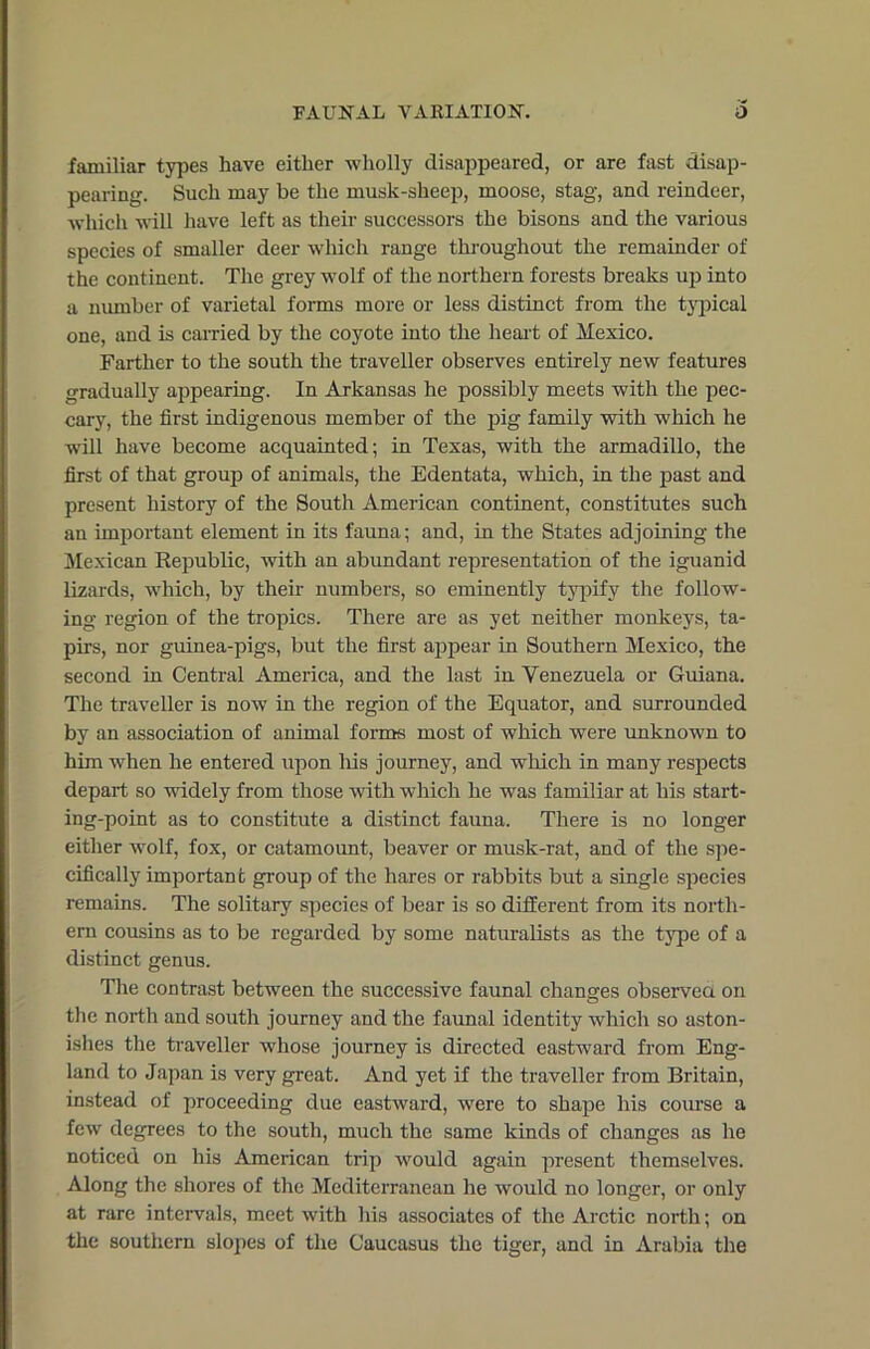 familiar types have either wholly disappeared, or are fast disap- pearing. Such may be the musk-sheep, moose, stag, and reindeer, which will have left as their successors the bisons and the various species of smaller deer which range throughout the remainder of the continent. The grey wolf of the northern forests breaks up into a number of varietal forms more or less distinct from the typical one, and is carried by the coyote into the heart of Mexico. Farther to the south the traveller observes entirely new features gradually appearing. In Arkansas he possibly meets with the pec- cary, the first indigenous member of the pig family with which he will have become acquainted; in Texas, with the armadillo, the first of that group of animals, the Edentata, which, in the past and present history of the South American continent, constitutes such an important element in its fauna; and, in the States adjoining the Mexican Eepublic, with an abundant representation of the iguanid lizards, which, by their numbers, so eminently typify the follow- ing region of the tropics. There are as yet neither monkeys, ta- pirs, nor guinea-pigs, but the first appear in Southern Mexico, the second in Central America, and the last in Venezuela or Guiana. The traveller is now in the region of the Equator, and surrounded by an association of animal forms most of which were unknown to him when he entered upon his journey, and which in many respects depart so widely from those with which he was familiar at his start- ing-point as to constitute a distinct fauna. There is no longer either wolf, fox, or catamount, beaver or musk-rat, and of the spe- cifically important group of the hares or rabbits but a single species remains. The solitary species of bear is so different from its north- ern cousins as to be regarded by some naturalists as the type of a distinct genus. The contrast between the successive faunal changes observed on the north and south journey and the faunal identity which so aston- ishes the traveller whose journey is directed eastward from Eng- land to Japan is very great. And yet if the traveller from Britain, instead of proceeding due eastward, were to shape his course a few degrees to the south, much the same kinds of changes as he noticed on his American trip would again present themselves. Along the shores of the Mediterranean he would no longer, or only at rare intervals, meet with his associates of the Arctic north; on the southern slopes of the Caucasus the tiger, and in Arabia the