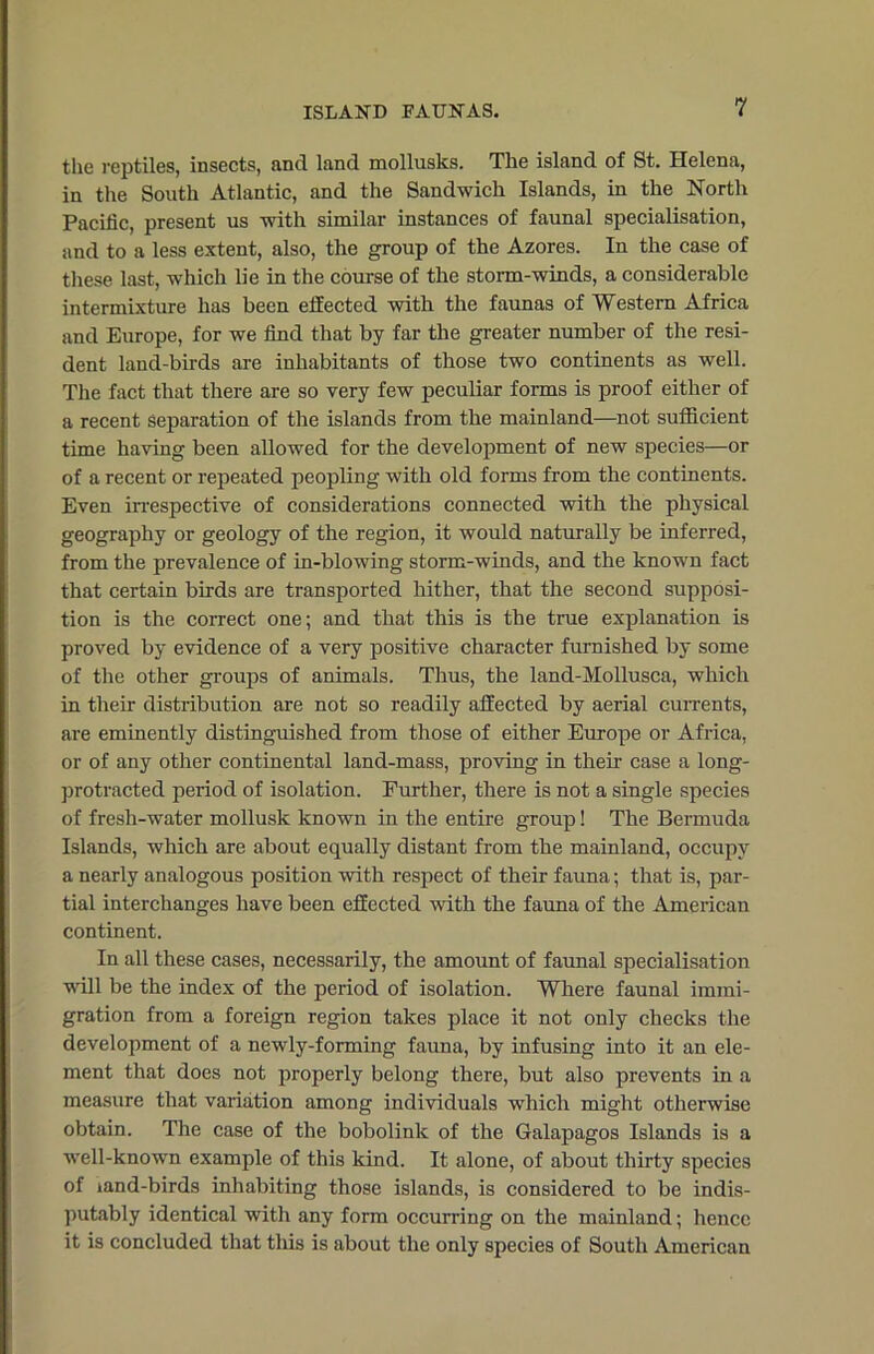 the reptiles, insects, and land mollusks. The island of St. Helena, in the South Atlantic, and the Sandwich Islands, in the North Pacific, present us with similar instances of faunal specialisation, and to a less extent, also, the group of the Azores. In the case of these last, which lie in the course of the storm-winds, a considerable intermixture has been effected with the faunas of Western Africa and Europe, for we find that by far the greater number of the resi- dent land-birds are inhabitants of those two continents as well. The fact that there are so very few peculiar forms is proof either of a recent separation of the islands from the mainland—not sufficient time having been allowed for the development of new species—or of a recent or repeated peopling with old forms from the continents. Even irrespective of considerations connected with the physical geography or geology of the region, it would naturally be inferred, from the prevalence of in-blowing storm-winds, and the known fact that certain birds are transported hither, that the second supposi- tion is the correct one; and that this is the true explanation is proved by evidence of a very positive character furnished by some of the other groups of animals. Thus, the land-Mollusca, which in their distribution are not so readily affected by aerial currents, are eminently distinguished from those of either Europe or Africa, or of any other continental land-mass, proving in their case a long- protracted period of isolation. Further, there is not a single species of fresh-water mollusk known in the entire group! The Bermuda Islands, which are about equally distant from the mainland, occupy a nearly analogous position with respect of their fauna; that is, par- tial interchanges have been effected with the fauna of the American continent. In all these cases, necessarily, the amount of faunal specialisation will be the index of the period of isolation. Where faunal immi- gration from a foreign region takes place it not only checks the development of a newly-forming fauna, by infusing into it an ele- ment that does not properly belong there, but also prevents in a measure that variation among individuals which might otherwise obtain. The case of the bobolink of the Galapagos Islands is a well-known example of this kind. It alone, of about thirty species of mnd-birds inhabiting those islands, is considered to be indis- putably identical with any form occurring on the mainland; hence it is concluded that this is about the only species of South American