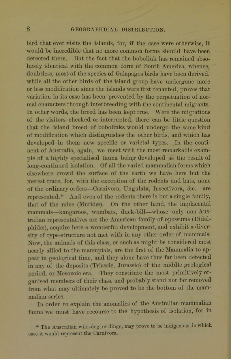 bird that ever visits the islands, for, if the case were otherwise, it would be incredible that no more common forms should have been detected there. But the fact that the bobolink has remained abso- lutely identical with the common form of South America, whence, doubtless, most of the species of Galapagos birds have been derived, while all the other birds of the island group have undergone more or less modification since the islands were first tenanted, proves that variation in its case has been prevented by the perpetuation of nor- mal characters through interbreeding with the continental migrants. In other words, the breed has been kept true. Were the migrations of the visitors checked or interrupted, there can be little question that the island breed of bobolinks would undergo the same kind of modification which distinguishes the other birds, and which has developed in them new specific or varietal types. In the conti- nent of Australia, again, we meet with the most remarkable exam- ple of a highly specialised fauna being developed as the result of long-continued isolation. Of all the varied mammalian forms which elsewhere crowd the surface of the earth we have here but the merest trace, for, with the exception of the rodents and bats, none of the ordinary orders—Carnivora, Ungulata, Insectivora, &c.—are represented.* And even of the rodents there is but a single family, that of the mice (Muridte). On the other hand, the implacental mammals—kangaroos, wombats, duck-bill—whose only non-Aus- tralian representatives are the American family of opossums (Didel- phidse), acquire here a wonderful development, and exhibit a diver- sity of type-structure not met with in any other order of mammals. Now, the animals of this class, or such as might be considered most nearly allied to the marsupials, are the first of the Mammalia to ap- pear in geological time, and they alone have thus far been detected in any of the deposits (Triassic, Jurassic) of the middle geological period, or Mesozoic era. They constitute the most primitively or- ganised members of their class, and probably stand not far removed from what may ultimately be proved to be the bottom of the mam- malian series. In order to explain the anomalies of the Australian mammalian fauna we must have recourse to the hypothesis of isolation, for in * The Australian wild-dog, or dingo, may prove to be indigenous, in which case it would represent the Carnivora.