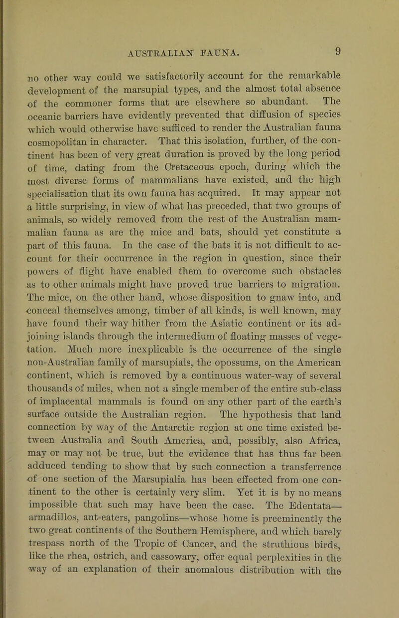 no other way could we satisfactorily account for the remarkable development of the marsupial types, and the almost total absence of the commoner forms that are elsewhere so abundant. The oceanic barriers have evidently prevented that diffusion of species which would otherwise have sufficed to render the Australian fauna cosmopolitan in character. That this isolation, further, of the con- tinent has been of very great duration is proved by the long period of time, dating from the Cretaceous epoch, during which the most diverse forms of mammalians have existed, and the high specialisation that its own fauna has acquired. It may appear not a little surprising, in view of what has preceded, that two groups of animals, so widely removed from the rest of the Australian mam- malian fauna as are the mice and bats, should yet constitute a part of this fauna. In the case of the bats it is not difficult to ac- count for their occurrence in the region in question, since their powers of flight have enabled them to overcome such obstacles as to other animals might have proved true banders to migration. The mice, on the other hand, whose disposition to gnaw into, and ■conceal themselves among, timber of all kinds, is well known, may have found their way hither from the Asiatic continent or its ad- joining islands through the intermedium of floating masses of vege- tation. Much more inexplicable is the occurrence of the single non-Australian family of marsupials, the opossums, on the American continent, which is removed by a continuous water-way of several thousands of miles, when not a single member of the entire sub-class of implacental mammals is found on any other part of the earth’s sin-face outside the Australian region. The hypothesis that land connection by way of the Antarctic region at one time existed be- tween Australia and South America, and, possibly, also Africa, may or may not be true, but the evidence that has thus far been adduced tending to show that by such connection a transferrence of one section of the Marsupialia has been effected from one con- tinent to the other is certainly very slim. Yet it is by no means impossible that such may have been the case. The Edentata— armadillos, ant-eaters, pangolins—whose home is preeminently the two great continents of the Southern Hemisphere, and which barely trespass north of the Tropic of Cancer, and the struthious birds, like the rhea, ostrich, and cassowary, offer equal perplexities in the way of an explanation of their anomalous distribution with the