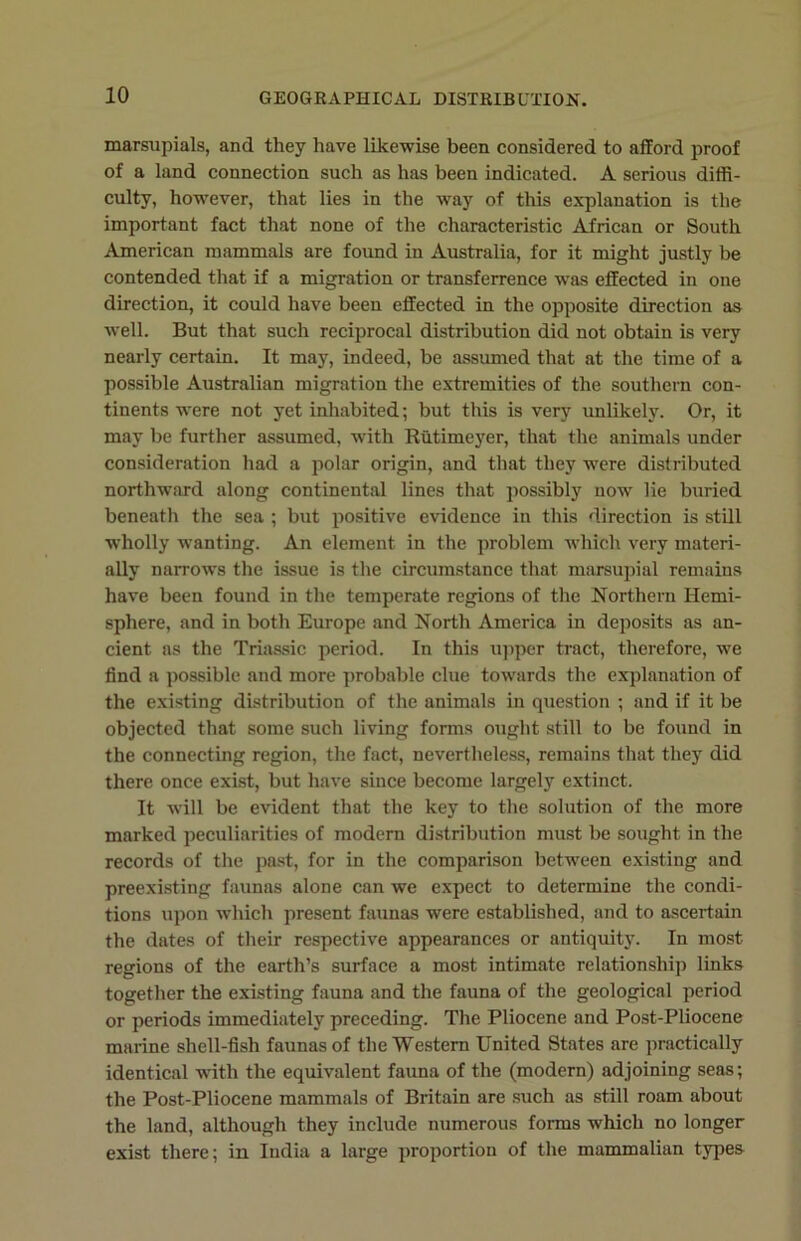 marsupials, and they have likewise been considered to afford proof of a land connection such as has been indicated. A serious diffi- culty, however, that lies in the way of this explanation is the important fact that none of the characteristic African or South American mammals are found in Australia, for it might justly be contended that if a migration or transference was effected in one direction, it could have been effected in the opposite direction as well. But that such reciprocal distribution did not obtain is very nearly certain. It may, indeed, be assumed that at the time of a possible Australian migration the extremities of the southern con- tinents were not yet inhabited; but this is very unlikely. Or, it may be further assumed, with Rutimeyer, that the animals under consideration had a polar origin, and that they were distributed northward along continental lines that possibly now lie buried beneath the sea ; but positive evidence in this direction is still •wholly wanting. An element in the problem which very materi- ally narrows the issue is the circumstance that marsupial remains have been found in the temperate regions of the Northern Hemi- sphere, and in both Europe and North America in deposits as an- cient as the Triassic period. In this upper tract, therefore, we find a possible and more probable clue towards the explanation of the existing distribution of the animals in question ; and if it be objected that some such living forms ought still to be found in the connecting region, the fact, nevertheless, remains that they did there once exist, but have since become largely extinct. It will be evident that the key to the solution of the more marked peculiarities of modern distribution must be sought in the records of the past, for in the comparison between existing and preexisting faunas alone can we expect to determine the condi- tions upon which present faunas were established, and to ascertain the dates of their respective appearances or antiquity. In most regions of the earth’s surface a most intimate relationship links together the existing fauna and the fauna of the geological period or periods immediately preceding. The Pliocene and Post-Pliocene marine shell-fish faunas of the Western United States are practically identical with the equivalent fauna of the (modern) adjoining seas; the Post-Pliocene mammals of Britain are such as still roam about the land, although they include numerous forms which no longer exist there; in India a large proportion of the mammalian types