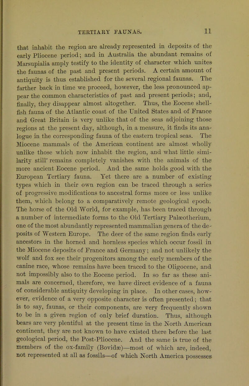 that inhabit the region are already represented in deposits of the early Pliocene period; and in Australia the abundant remains of Marsupialia amply testify to the identity of character which unites the faunas of the past and present periods. A certain amount of antiquity is thus established for the several regional faunas. The farther back in time we proceed, however, the less pronounced ap- pear the common characteristics of past and present periods; and, finally, they disappear almost altogether. Thus, the Eocene shell- fish fauna of the Atlantic coast of the United States and of France and Great Britain is very unlike that of the seas adjoining those regions at the present day, although, in a measure, it finds its ana- logue in the corresponding fauna of the eastern tropical seas. The Miocene mammals of the American continent are almost wholly unlike those which now inhabit the region, and what little simi- larity still' remains completely vanishes with the animals of the more ancient Eocene period. And the same holds good with the European Tertiary fauna. Yet there are a number of existing types which in then- own region can be traced through a series of progressive modifications to ancestral forms more or less unlike them, which belong to a comparatively remote geological epoch. The horse of the Old World, for example, has been traced through a number of intermediate forms to the Old Tertiary Palaeotherium, one of the most abundantly represented mammalian genera of the de- posits of Western Europe. The deer of the same region finds early ancestors in the horned and hornless species which occur fossil in the Miocene deposits of France and Germany; and not unlikely the wolf and fox see their progenitors among the early members of the canine race, whose remains have been traced to the Oligocene, and not impossibly also to the Eocene period. In so far as these ani- mals are concerned, therefore, we have direct evidence of a fauna of considerable antiquity developing in place. In other cases, how- ever, evidence of a very opposite character is often presented; that is to say, faunas, or their components, are very frequently shown to be in a given region of only brief duration. Thus, although bears are very plentiful at the present time in the North American continent, they are not known to have existed there before the last geological period, the Post-Pliocene. And the same is tine of the members of the ox-family (Bovidae)—most of which are, indeed, not represented at all as fossils—of which North America possesses