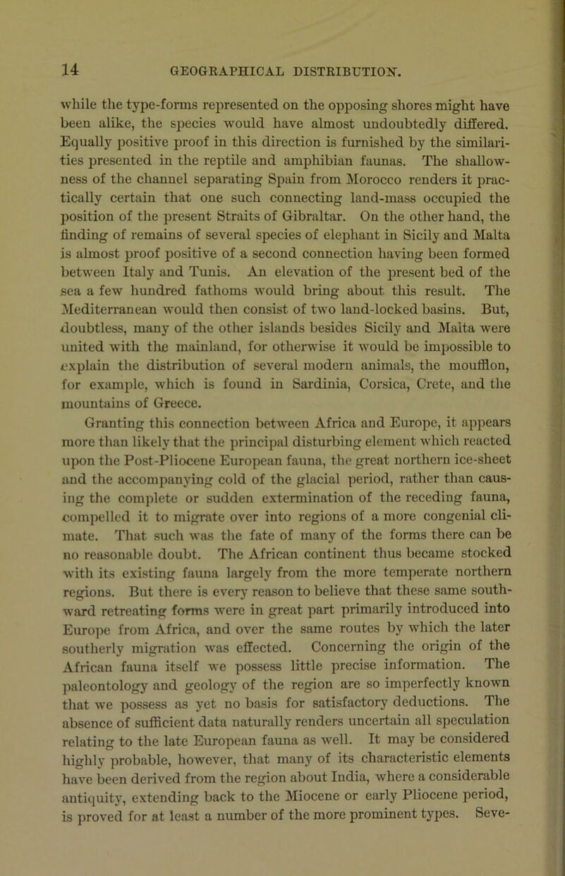 while the type-forms represented on the opposing shores might have been alike, the species would have almost undoubtedly differed. Equally positive proof in this direction is furnished by the similari- ties presented in the reptile and amphibian faunas. The shallow- ness of the channel separating Spain from Morocco renders it prac- tically certain that one such connecting land-mass occupied the position of the present Straits of Gibraltar. On the other hand, the finding of remains of several species of elephant in Sicily and Malta is almost proof positive of a second connection having been formed between Italy and Tunis. An elevation of the present bed of the sea a few hundred fathoms would bring about this result. The Mediterranean would then consist of two land-locked basins. But, doubtless, many of the other islands besides Sicily and Malta were united with the mainland, for otherwise it would be impossible to explain the distribution of several modern animals, the moufflon, for example, which is found in Sardinia, Corsica, Crete, and the mountains of Greece. Granting this connection between Africa and Europe, it appears more than likely that the principal disturbing element which reacted upon the Post-Pliocene European fauna, the great northern ice-sheet and the accompanying cold of the glacial period, rather than caus- ing the complete or sudden extermination of the receding fauna, compelled it to migrate over into regions of a more congenial cli- mate. That such was the fate of many of the forms there can be no reasonable doubt. The African continent thus became stocked with its existing fauna largely from the more temperate northern regions. But there is every reason to believe that these same south- ward retreating forms were in great part primarily introduced into Europe from Africa, and over the same routes by which the later southerly migration was effected. Concerning the origin of the African fauna itself we possess little precise information. The paleontology and geology of the region are so imperfectly known that we possess as yet no basis for satisfactory deductions. The absence of sufficient data naturally renders uncertain all speculation relating to the late European fauna as well. It may be considered highly probable, however, that many of its characteristic elements have been derived from the region about India, where a considerable antiquity, extending back to the Miocene or early Pliocene period, is proved for at least a number of the more prominent types. Seve-