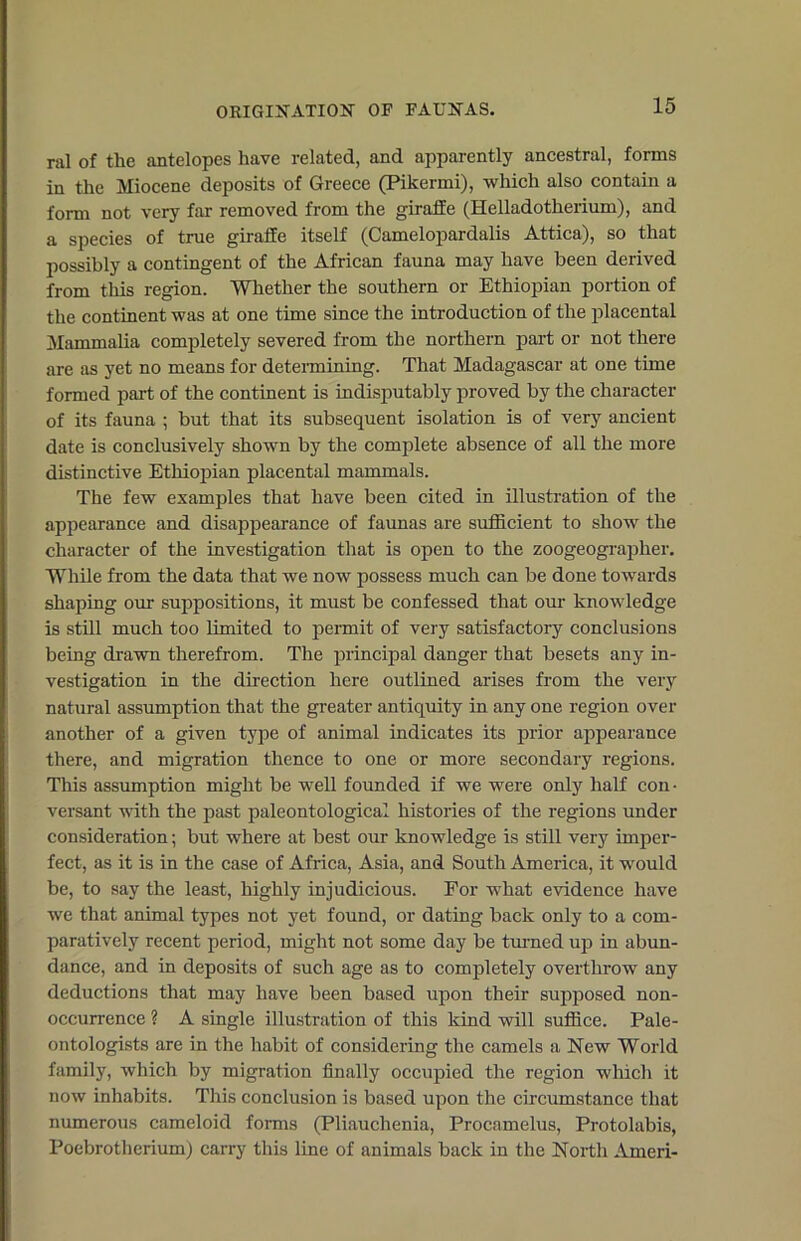 ORIGINATION OF FAUNAS. nil of the antelopes have related, and apparently ancestral, forms in the Miocene deposits of Greece (Pikermi), which also contain a form not very far removed from the giraffe (Helladotherium), and a species of true giraffe itself (Camelopardalis Attica), so that possibly a contingent of the African fauna may have been derived from tills region. Whether the southern or Ethiopian portion of the continent was at one time since the introduction of the placental Mammalia completely severed from the northern part or not there are as yet no means for determining. That Madagascar at one time formed part of the continent is indisputably proved by the character of its fauna ; but that its subsequent isolation is of very ancient date is conclusively shown by the complete absence of all the more distinctive Ethiopian placental mammals. The few examples that have been cited in illustration of the appearance and disappearance of faunas are sufficient to show the character of the investigation that is open to the zoogeographer. While from the data that we now possess much can be done towards shaping our suppositions, it must be confessed that our knowledge is still much too limited to permit of very satisfactory conclusions being drawn therefrom. The principal danger that besets any in- vestigation in the direction here outlined arises from the very natural assumption that the greater antiquity in any one region over another of a given type of animal indicates its prior appearance there, and migration thence to one or more secondary regions. This assumption might be well founded if we were only half con • versant with the past paleontological histories of the regions under consideration; but where at best our knowledge is still very imper- fect, as it is in the case of Africa, Asia, and South America, it would be, to say the least, highly injudicious. For what evidence have we that animal types not yet found, or dating back only to a com- paratively recent period, might not some day be turned up in abun- dance, and in deposits of such age as to completely overthrow any deductions that may have been based upon their supposed non- occurrence ? A single illustration of this kind will suffice. Pale- ontologists are in the habit of considering the camels a New World family, which by migration finally occupied the region winch it now inhabits. This conclusion is based upon the circumstance that numerous cameloid forms (Pliauchenia, Procamelus, Protolabis, Poebrotherium) carry this line of animals back in the North Ameri-