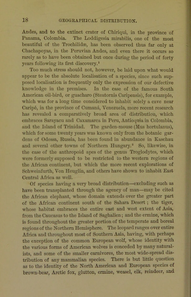 Andes, and to the extinct crater of Chiriqui, in the province of Panama, Colombia. The Loddigesia mirabilis, one of the most beautiful of the Trochilidse, has been observed thus far only at Chachapoyas, in the Peruvian Andes, and even there it occurs so rarely as to have been obtained but once during the period of forty years following its first discovery.1 Too much stress should not, however, be laid upon what would appear to be the absolute localisation of a species, since such sup- posed localisation is frequently only the expression of our defective knowledge in the premises. In the case of the famous South American oil-bird, or guacharo (Steatornis Caripensis), for example, which was for a long time considered to inhabit solely a cave near Carip6, in the province of Cumana, Venezuela, more recent research has revealed a comparatively broad area of distribution, which embraces Sarayacu and Caxamarca in Peru, Antioquia in Colombia, and the Island of Trinidad. The garden-mouse (Mus hortulanus), which for some twenty years was known only from the botanic gar- dens of Odessa, Russia, has been found in abundance in Kaschau and several other towns of Northern Hungary.2 So, likewise, in the case of the anthropoid apes of the genus Troglodytes, which were formerly supposed to be restricted to the western regions of the African continent, but which the more recent explorations of Schweinfurth, Von Heuglin, and others have shown to inhabit East Central Africa as well. Of species having a very broad distribution—excluding such as have been transplanted through the agency of man—may be cited the African elephant, whose domain extends over the greater part of the African continent south of the Sahara Desert ; the tiger, whose habitat embraces the entire east and west extent of Asia, from the Caucasus to the Island of Saghalien; and the ermine, which is found throughout the greater portion of the temperate and boreal regions of the Northern Hemisphere. The leopard ranges over entire Africa and throughout most of Southern Asia, having, with perhaps the exception of the common European wolf, whose identity with the various forms of American wolves is conceded by many natural- ists, and some of the smaller carnivores, the most wide-spread dis- tribution of any mammalian species. There is but little question as to the identity of the North American and European species of brown-bear, Arctic fox, glutton, ermine, weasel, elk, reindeer, and