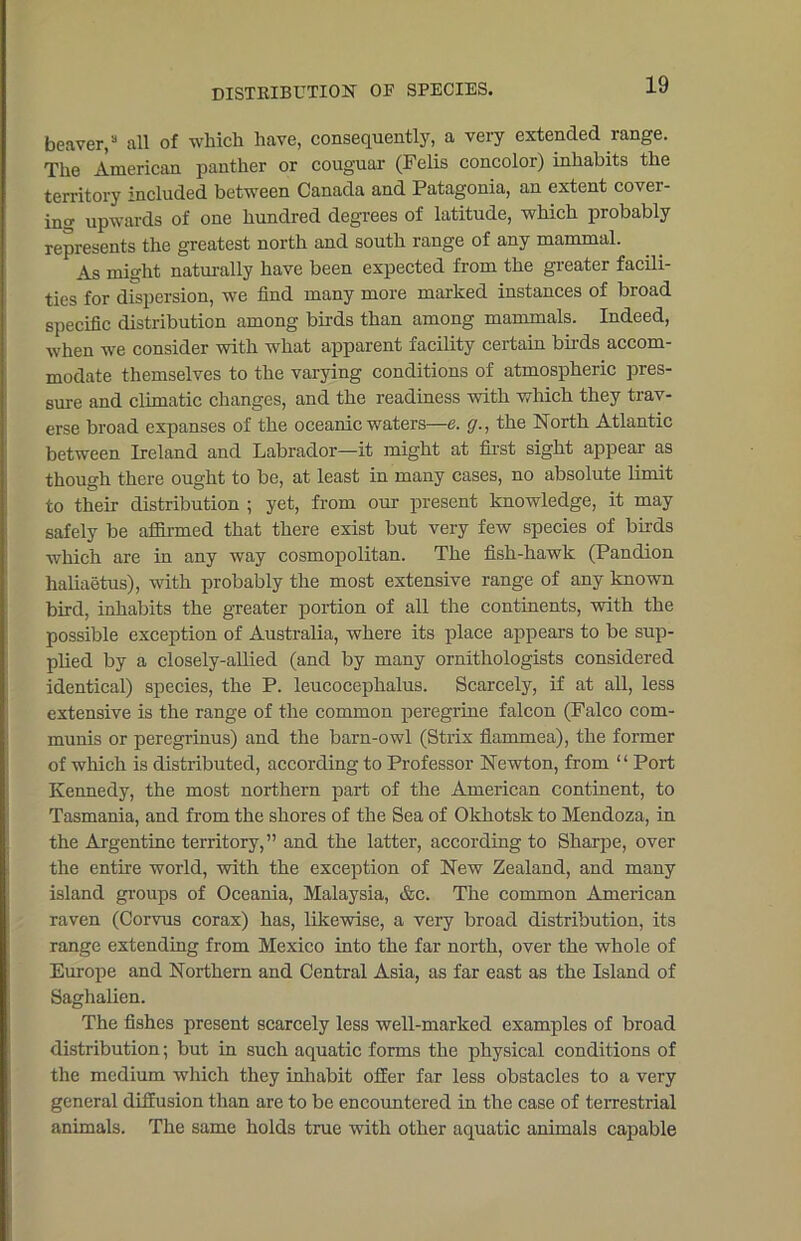 DISTRIBUTION OR SPECIES. beaver,8 all of which have, consequently, a very extended range. The American panther or couguar (Felis concolor) inhabits the territory included between Canada and Patagonia, an extent cover- ing upwards of one hundred degrees of latitude, which probably represents the greatest north and south range of any mammal. As might naturally have been expected from the greater facili- ties for dispersion, we find many more marked instances of broad specific distribution among birds than among mammals. Indeed, when we consider with what apparent facility certain buds accom- modate themselves to the varying conditions of atmospheric pres- sure and climatic changes, and the readiness with which they trav- erse broad expanses of the oceanic waters—e. (/., the North Atlantic between Ireland and Labrador—it might at first sight appear as though there ought to be, at least in many cases, no absolute limit to their distribution ; yet, from our present knowledge, it may safely be affirmed that there exist but very few species of birds which are in any way cosmopolitan. The fish-hawk (Pandion haliaetus), with probably the most extensive range of any known bird, inhabits the greater portion of all the continents, with the possible exception of Australia, where its place appears to be sup- plied by a closely-allied (and by many ornithologists considered identical) species, the P. leucocephalus. Scarcely, if at all, less extensive is the range of the common peregrine falcon (Falco com- munis or peregrinus) and the barn-owl (Strix fiammea), the former of which is distributed, according to Professor Newton, from ‘ ‘ Port Kennedy, the most northern part of the American continent, to Tasmania, and from the shores of the Sea of Okhotsk to Mendoza, in the Argentine territory, ” and the latter, according to Sharpe, over the entire world, with the exception of New Zealand, and many island groups of Oceania, Malaysia, &c. The common American raven (Corvus corax) has, likewise, a very broad distribution, its range extending from Mexico into the far north, over the whole of Europe and Northern and Central Asia, as far east as the Island of Saghalien. The fishes present scarcely less well-marked examples of broad distribution; but in such aquatic forms the physical conditions of the medium which they inhabit offer far less obstacles to a very general diffusion than are to be encountered in the case of terrestrial animals. The same holds true with other aquatic animals capable