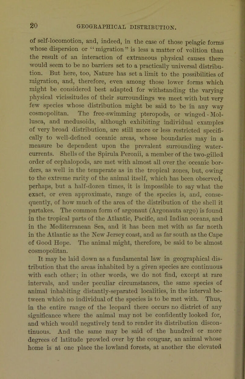 of self-locomotion, and, indeed, in the case of those pelagic forms whose dispersion or “migration” is less a matter of volition than the result of an interaction of extraneous physical causes there ■would seem to be no barriers set to a practically universal distribu- tion. But here, too, Nature has set a limit to the possibilities of migration, and, therefore, even among those lower forms which might be considered best adapted for withstanding the varying physical vicissitudes of their surroundings we meet with but very few species whose distribution might be said to be in any way cosmopolitan. The free-swimming pteropods, or winged -Mol- lusca, and medusoids, although exhibiting individual examples of very broad distribution, are still more or less restricted specifi- cally to well-defined oceanic areas, whose boundaries may in a measure be dependent upon the prevalent surrounding water- currents. Shells of the Spirula Perouii, a member of the two-gilled order of cephalopods, are met with almost all over the oceanic bor- ders, as well in the temperate as in the tropical zones, but, owing to the extreme rarity of the animal itself, which has been observed, perhaps, but a half-dozen times, it is impossible to say what the exact, or even approximate, range of the species is, and, conse- quently, of how much of the area of the distribution of the shell it partakes. The common form of argonaut (Argonauta argo) is found in the tropical parts of the Atlantic, Pacific, and Indian oceans, and in the Mediterranean Sea, and it has been met with as far north in the Atlantic as the New Jersey coast, and as far south as the Cape of Good Hope. The animal might, therefore, be said to be almost cosmopolitan. It may be laid down as a fundamental law in geographical dis- tribution that the areas inhabited by a given species are continuous with each other; in other words, we do not find, except at rare intervals, and under peculiar circumstances, the same species of animal inhabiting distantly-separated localities, in the interval be- tween which no individual of the species is to be met with. Thus, in the entire range of the leopard there occurs no district of any significance where the animal may not be confidently looked for, and which would negatively tend to render its distribution discon- tinuous. And the same may be said of the hundred or more degrees of latitude prowled over by the couguar, an animal whose home is at one place the lowland forests, at another the elevated