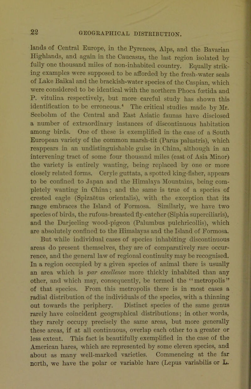 lands of Central Europe, in the Pyrenees, Alps, and the Bavarian Highlands, and again in the Caucasus, the last region isolated by fully one thousand miles of non-inhabited country. Equally strik- ing examples were supposed to be afforded by the fresh-water seals of Lake Baikal and the brackish-water species of the Caspian, which were considered to be identical with the northern Phoca fcetida and P. vitulina respectively, but more careful study has shown this identification to be erroneous.4 The critical studies made by Mr. Seebolim of the Central and East Asiatic faunas have disclosed a number of extraordinary instances of discontinuous habitation among birds. One of these is exemplified in the case of a South European variety of the common marsh-tit (Pams palustris), which reappears in an undistinguishablc guise in China, although in an intervening tract of some four thousand miles (east of Asia Minor) the variety is entirely wanting, being replaced by one or more closely related forms. Ceryle guttata, a spotted king-fisher, appears to be confined to Japan and the Himalaya Mountains, being com- pletely wanting in China; and the same is true of a species of crested eagle (Spizaetus orientalis), with the exception that its range embraces the Island of Formosa. Similarly, we have two species of birds, the rufous-breasted fly-catcher (Siphia superciliaris), and the Darjeeling wood-pigeon (Palumbus pulchricollis), which are absolutely confined to the Himalayas and the Island of Formosa. But while individual cases of species inhabiting discontinuous areas do present themselves, they are of comparatively rare occur- rence, and the general law of regional continuity may be recognised. In a region occupied by a given species of animal there is usually an area which is par excellence more thickly inhabited than any other, and which may, consequently, be termed the “metropolis” of that species. From this metropolis there is in most cases a radial distribution of the individuals of the species, with a thinning out towards the periphery. Distinct species of the same genus rarely have coincident geographical distributions; in other words, they rarely occupy precisely the same areas, but more generally these areas, if at all continuous, overlap each other to a greater or less extent. This fact is beautifully exemplified in the case of the American hares, which are represented by some eleven species, and about as many well-marked varieties. Commencing at the far north, we have the polar or variable hare (Lepus variabilis or L.