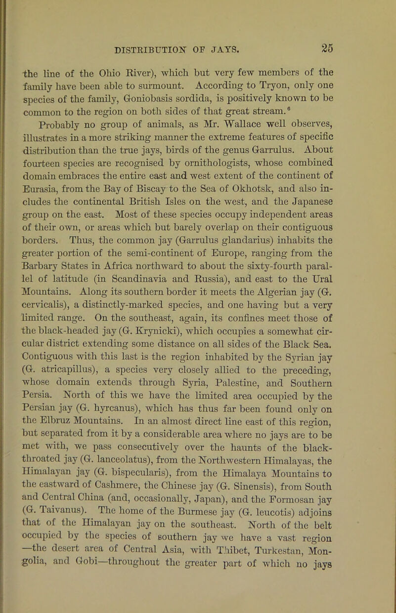 the line of the Ohio River), which but very few members of the family have been able to surmount. According to Tryon, only one species of the family, Goniobasis sordida, is positively known to be common to the region on both sides of that great stream.6 Probably no group of animals, as Mr. Wallace well observes, illustrates in a more striking manner the extreme features of specific distribution than the true jays, birds of the genus Garrulus. About fourteen species are recognised by ornithologists, whose combined domain embraces the entire east and west extent of the continent of Eurasia, from the Bay of Biscay to the Sea of Okhotsk, and also in- cludes the continental British Isles on the west, and the Japanese group on the east. Most of these species occupy independent areas of their own, or areas which but barely overlap on their contiguous borders. Thus, the common jay (Garrulus glandarius) inhabits the greater portion of the semi-continent of Europe, ranging from the Barbary States in Africa northward to about the sixty-fourth paral- lel of latitude (in Scandinavia and Russia), and east to the Ural Mountains. Along its southern border it meets the Algerian jay (G. cervicalis), a distinctly-marked species, and one having but a very limited range. On the southeast, again, its confines meet those of the black-headed jay (G. Krynicki), which occupies a somewhat cir- cular district extending some distance on all sides of the Black Sea. Contiguous with this last is the region inhabited by the Syrian jay (G. atricapillus), a species very closely allied to the preceding, whose domain extends through Syria, Palestine, and Southern Persia. North of this we have the limited area occupied by the Persian jay (G. hyrcanus), which has thus far been found only on the Elbruz Mountains. In an almost direct line east of this region, but separated from it by a considerable area where no jays are to be met with, we pass consecutively over the haunts of the black- throated jay (G. lanceolatus), from the Northwestern Himalayas, the Himalayan jay (G. bispecularis), from the Himalaya Mountains to the eastward of Cashmere, the Chinese jay (G. Sinensis), from South and Central China (and, occasionally, Japan), and the Formosan jay (G. Taivanus). The home of the Burmese jay (G. leucotis) adjoins that of the Himalayan jay on the southeast. North of the belt occupied by the species of southern jay we have a vast region —the desert area of Central Asia, with Thibet, Turkestan, Mon- golia, and Gobi—throughout the greater part of which no jays