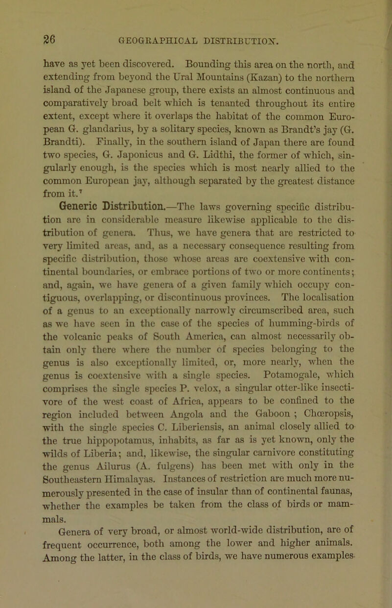 have as yet been discovered. Bounding this area on the north, and extending from beyond the Ural Mountains (Kazan) to the northern island of the Japanese group, there exists an almost continuous and comparatively broad belt which is tenanted throughout its entire extent, except where it overlaps the habitat of the common Euro- pean G. glandarius, by a solitary species, known as Brandt’s jay (G. Brandti). Finally, in the southern island of Japan there are found two species, G. Japonicus and G. Lidthi, the former of which, sin- gularly enough, is the species which is most nearly allied to the common European jay, although separated by the greatest distance from it.7 Generic Distribution.—The laws governing specific distribu- tion are in considerable measure likewise applicable to the dis- tribution of genera. Thus, we have genera that are restricted to very limited areas, and, as a necessary consequence resulting from specific distribution, those whose areas are coextensive with con- tinental boundaries, or embrace portions of two or more continents; and, again, we have genera of a given family which occupy con- tiguous, overlapping, or discontinuous provinces. The localisation of a genus to an exceptionally narrowly circumscribed area, such as wTe have seen in the case of the species of humming-birds of the volcanic peaks of South America, can almost necessarily ob- tain only there where the number of species belonging to the genus is also exceptionally limited, or, more nearly, wiien the genus is coextensive with a single species. Potamogale, which comprises the single species P. velox, a singular otter-like insecti- vore of the west coast of Africa, appears to be confined to the region included between Angola and the Gaboon ; Chceropsis, with the single species C. Liberiensis, an animal closely allied to the true hippopotamus, inhabits, as far as is yet known, only the wilds of Liberia; and, likewise, the singular carnivore constituting the genus Ailurus (A. fulgens) has been met with only in the Southeastern Himalayas. Instances of restriction are much more nu- merously presented in the case of insular than of continental faunas, whether the examples be taken from the class of birds or mam- mals. Genera of very broad, or almost world-wide distribution, are of frequent occurrence, both among the lower and higher animals. Among the latter, in the class of birds, w^e have numerous examples
