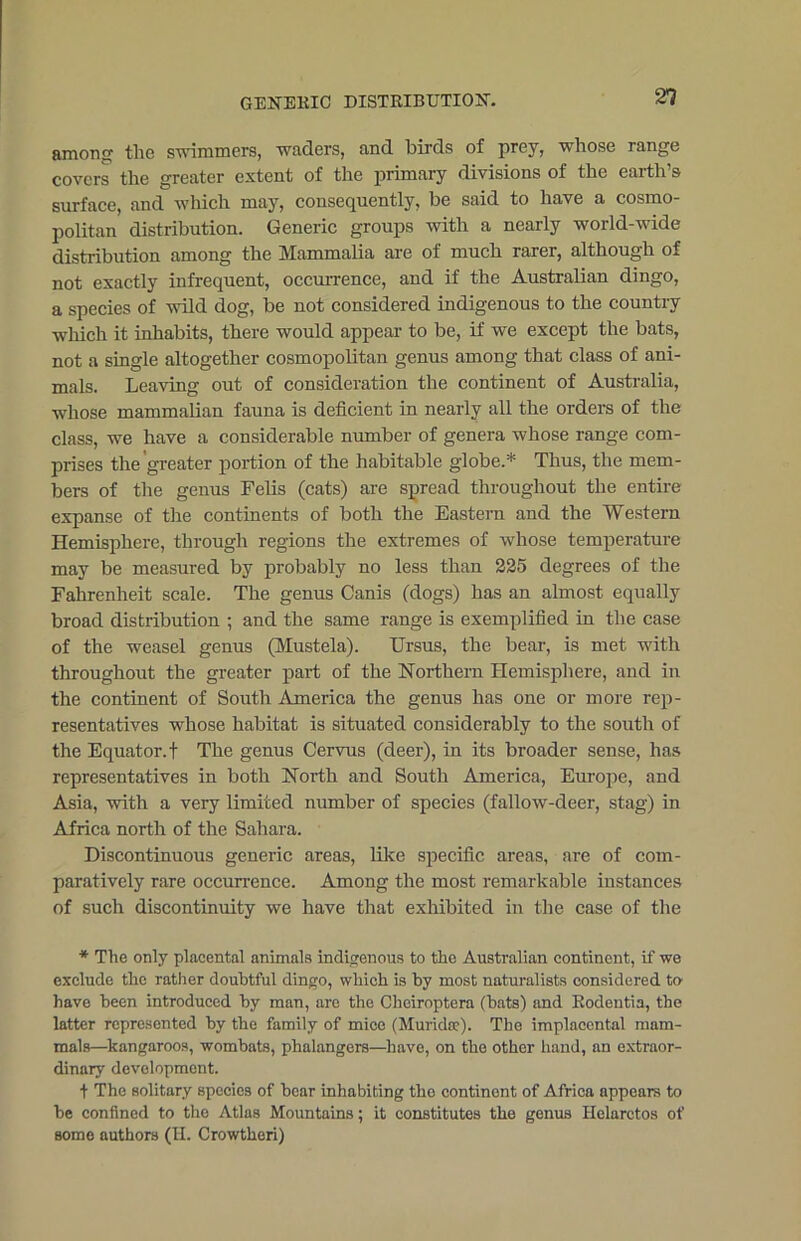 among the swimmers, waders, and birds of prey, whose range covers the greater extent of the primary divisions of the earth’s surface, and which may, consequently, be said to have a cosmo- politan distribution. Generic groups with a nearly world-wide distribution among the Mammalia are of much rarer, although of not exactly infrequent, occurrence, and if the Australian dingo, a species of wild dog, be not considered indigenous to the country which it inhabits, there would appear to be, if we except the bats, not a single altogether cosmopolitan genus among that class of ani- mals. Leaving out of consideration the continent of Australia, whose mammalian fauna is deficient in nearly all the orders of the class, we have a considerable number of genera whose range com- prises the greater portion of the habitable globe.* Thus, the mem- bers of the genus Felis (cats) are spread throughout the entire expanse of the continents of both the Eastern and the Western Hemisphere, through regions the extremes of whose temperature may be measured by probably no less than 225 degrees of the Fahrenheit scale. The genus Canis (dogs) has an almost equally broad distribution ; and the same range is exemplified in the case of the weasel genus (Mustela). Ursus, the bear, is met with throughout the greater part of the Northern Hemisphere, and in the continent of South America the genus has one or more rep- resentatives whose habitat is situated considerably to the south of the Equator, f The genus Cervus (deer), in its broader sense, has representatives in both North and South America, Europe, and Asia, with a very limited number of species (fallow-deer, stag) in Africa north of the Sahara. Discontinuous generic areas, like specific areas, are of com- paratively rare occurrence. Among the most remarkable instances of such discontinuity we have that exhibited in the case of the * The only placental animals indigenous to the Australian continent, if wo exclude the rather doubtful dingo, which is by most naturalists considered to have been introduced by man, are the Cheiroptera (bats) and Rodentia, the latter represented by the family of mice (Muridee). The implacental mam- mals—kangaroos, wombats, phalangers—have, on the other hand, an extraor- dinary development. t The solitary species of bear inhabiting the continent of Africa appears to be confined to the Atlas Mountains; it constitutes the genus Helarctos of some authors (H. Crowtheri)