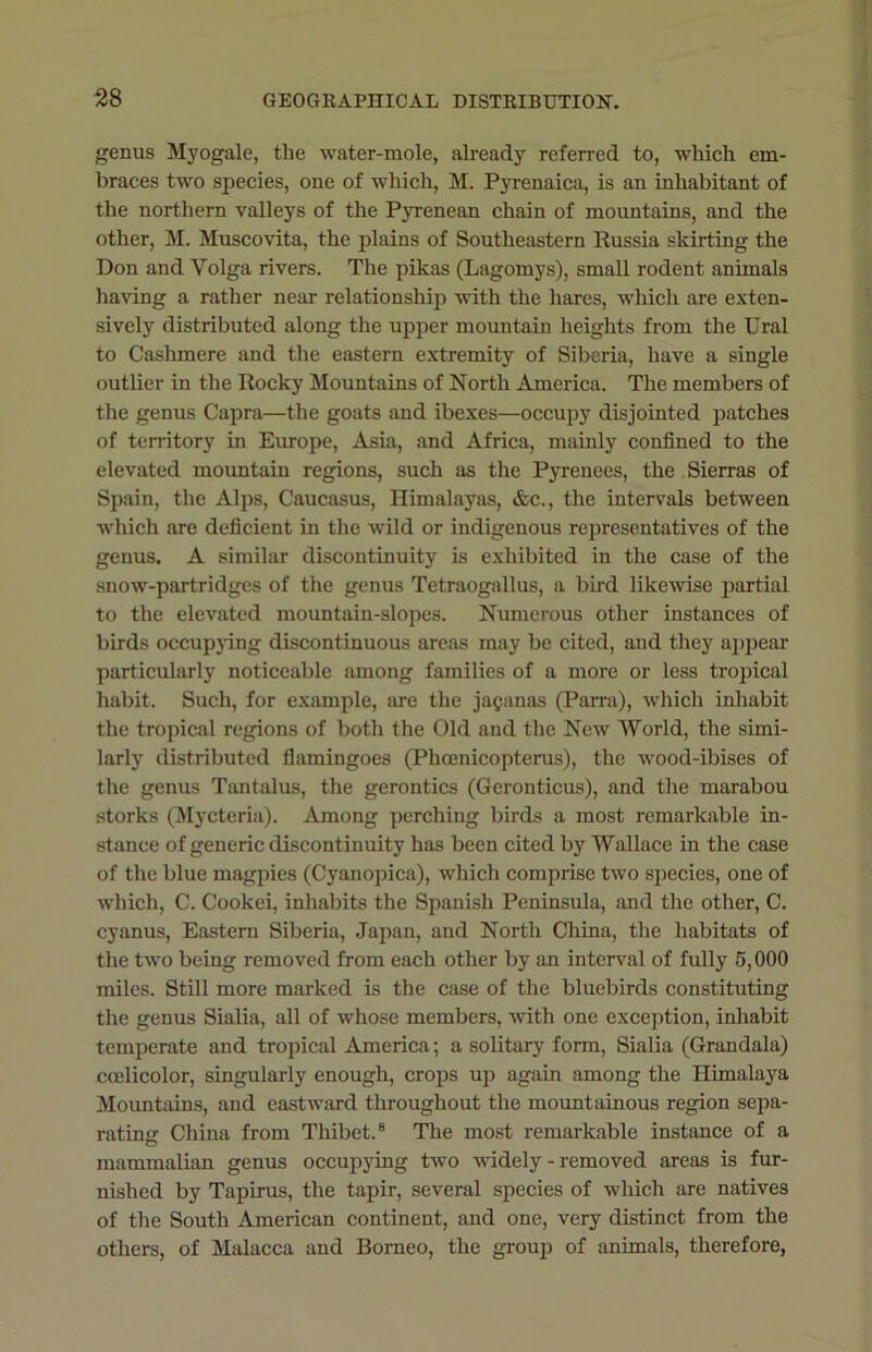 genus Myogale, the water-mole, already referred to, which em- braces two species, one of which, M. Pyrenaica, is an inhabitant of the northern valleys of the Pyrenean chain of mountains, and the other, M. Muscovita, the plains of Southeastern Russia skirting the Don and Volga rivers. The pikas (Lagomys), small rodent animals having a rather near relationship with the hares, which are exten- sively distributed along the upper mountain heights from the Ural to Cashmere and the eastern extremity of Siberia, have a single outlier in the Rocky Mountains of North America. The members of the genus Capra—the goats and ibexes—occupy disjointed patches of territory in Europe, Asia, and Africa, mainly confined to the elevated mountain regions, such as the Pyrenees, the Sierras of Spain, the Alps, Caucasus, Himalayas, &c., the intervals between which are deficient in the wild or indigenous representatives of the genus. A similar discontinuity is exhibited in the case of the snow-partridges of the genus Tetraogallus, a bird likewise partial to the elevated mountain-slopes. Numerous other instances of birds occupying discontinuous areas may be cited, and they appear particularly noticeable among families of a more or less tropical habit. Such, for example, are the jaganas (Parra), which inhabit the tropical regions of both the Old and the New World, the simi- larly distributed flamingoes (Phcenicopterus), the wood-ibises of the genus Tantalus, the gerontics (Geronticus), and the marabou storks (Mycteria). Among perching birds a most remarkable in- stance of generic discontinuity has been cited by Wallace in the case of the blue magpies (Cyanopica), which comprise two species, one of which, C. Cookei, inhabits the Spanish Peninsula, and the other, C. cyanus, Eastern Siberia, Japan, and North Cliina, the habitats of the two being removed from each other by an interval of fully 5,000 miles. Still more marked is the case of the bluebirds constituting the genus Sialia, all of whose members, with one exception, inhabit temperate and tropical America; a solitary form, Sialia (Grandala) ccelicolor, singularly enough, crops up again among the Himalaya Mountains, and eastward throughout the mountainous region sepa- rating China from Thibet.8 The most remarkable instance of a mammalian genus occupying two widely - removed areas is fur- nished by Tapirus, the tapir, several species of which are natives of the South American continent, and one, very distinct from the others, of Malacca and Borneo, the group of animals, therefore,