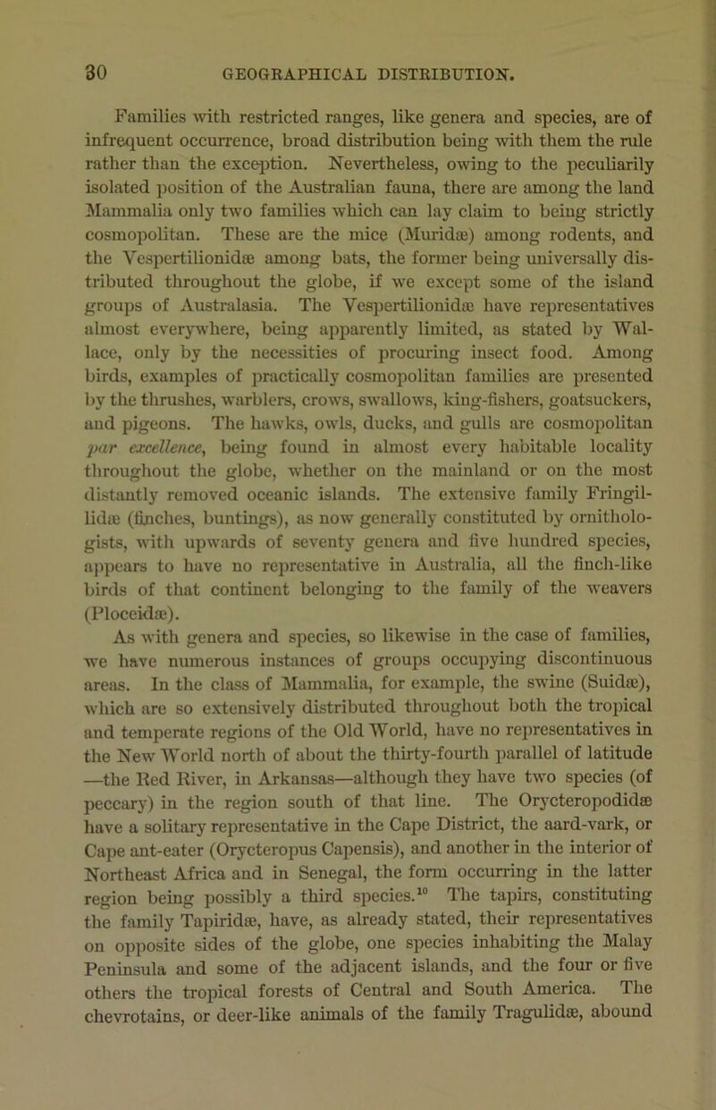 Families with restricted ranges, like genera and species, are of infrequent occurrence, broad distribution being with them the rule rather than the exception. Nevertheless, owing to the peculiarily isolated position of the Australian fauna, there are among the land Mammalia only two families which can lay claim to being strictly cosmopolitan. These are the mice (Muridee) among rodents, and the Vespcrtilionidte among bats, the former being universally dis- tributed throughout the globe, if we except some of the island groups of Australasia. The Vespertilionidie have representatives almost everywhere, being apparently limited, as stated by Wal- lace, only by the necessities of procuring insect food. Among birds, examples of practically cosmopolitan families are presented by the thrushes, warblers, crows, swallows, king-fisliers, goatsuckers, and pigeons. The hawks, owls, ducks, and gulls are cosmopolitan par excellence, being found in almost every habitable locality throughout the globe, whether on the mainland or on the most distantly removed oceanic islands. The extensive family Friugil- lidoe (finches, buntings), as now generally constituted by ornitholo- gists, with upwards of seventy genera and five hundred species, appears to have no representative in Australia, all the finch-like birds of that continent belonging to the family of the weavers (Ploceidm). As with genera and species, so likewise in the case of families, we have numerous instances of groups occupying discontinuous areas. In the class of Mammalia, for example, the swine (Suidse), which are so extensively distributed throughout both the tropical and temperate regions of the Old World, have no representatives in the New World north of about the thirty-fourth parallel of latitude —the lied River, in Arkansas—although they have two species (of peccary) in the region south of that line. The Orycteropodidie have a solitary representative in the Cape District, the aard-vark, or Cape ant-eater (Orycteropus Capensis), and another in the interior of Northeast Africa and in Senegal, the form occurring in the latter region being possibly a third species.10 The tapirs, constituting the family Tapiridse, have, as already stated, their representatives on opposite sides of the globe, one species inhabiting the Malay Peninsula and some of the adjacent islands, and the four or five others the tropical forests of Central and South America. The chevrotains, or deer-like animals of the family Tragulidas, abound