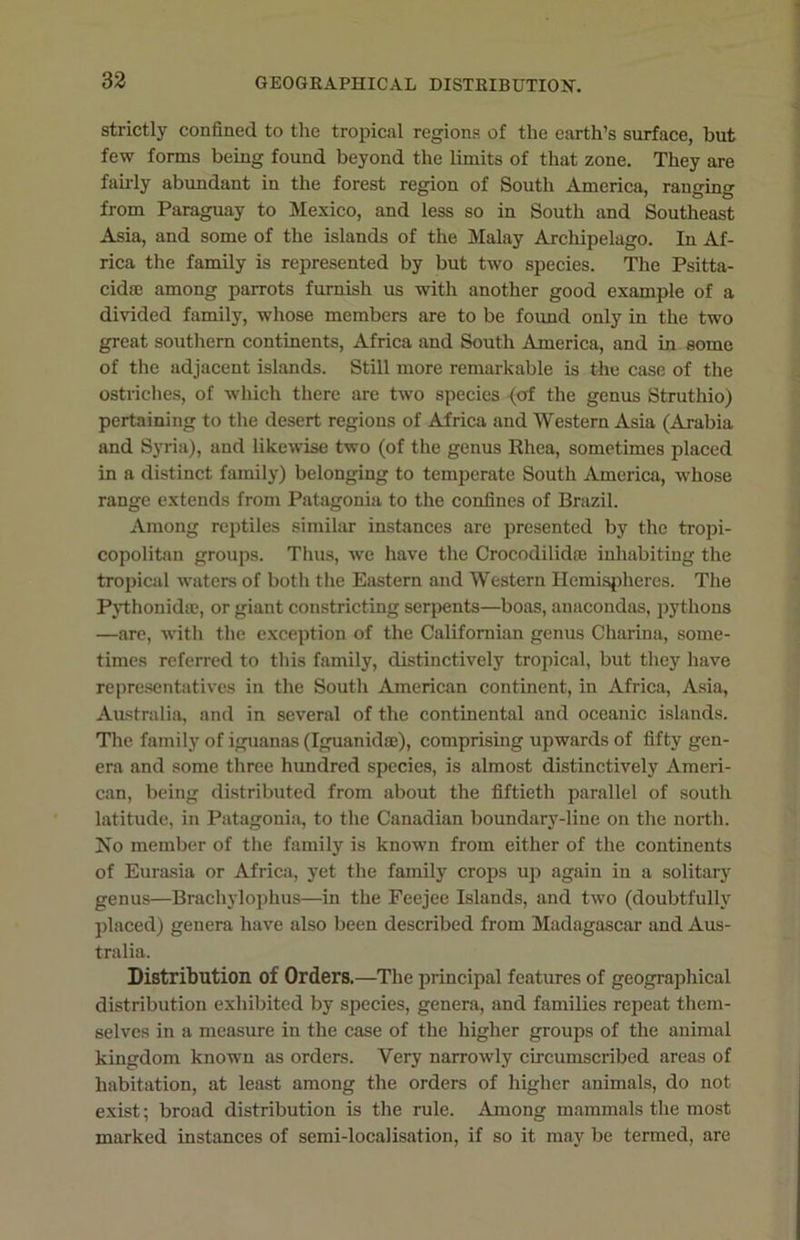 strictly confined to the tropical regions of the earth’s surface, but few forms being found beyond the limits of that zone. They are fairly abundant in the forest region of South America, ranging from Paraguay to Mexico, and less so in South and Southeast Asia, and some of the islands of the Malay Archipelago. In Af- rica the family is represented by but two species. The Psitta- cidse among parrots furnish us with another good example of a divided family, whose members are to be found only in the two great southern continents, Africa and South America, and in some of the adjacent islands. Still more remarkable is the case of the ostriches, of which there are two species (o>f the genus Struthio) pertaining to the desert regions of Africa and Western Asia (Arabia and Syria), and likewise two (of the genus Rhea, sometimes placed in a distinct family) belonging to temperate South America, whose range extends from Patagonia to the confines of Brazil. Among reptiles similar instances are presented by the tropi- copolitan groups. Thus, we have the Crocodilidae inhabiting the tropical waters of both the Eastern and Western Hemispheres. The Pythonidse, or giant constricting serpents—boas, anacondas, pythons —are, with the exception of the Californian genus Charina, some- times referred to this family, distinctively tropical, but they have representatives in the South American continent, in Africa, Asia, Australia, and in several of the continental and oceanic islands. The family of iguanas (Iguanidfe), comprising upwards of fifty gen- era and some three hundred species, is almost distinctively Ameri- can, being distributed from about the fiftieth parallel of south latitude, in Patagonia, to the Canadian boundary-line on the north. No member of the family is known from either of the continents of Eurasia or Africa, yet the family crops up again in a solitary genus—Brachylophus—in the Feejee Islands, and two (doubtfully placed) genera have also been described from Madagascar and Aus- tralia. Distribution of Orders.—The principal features of geographical distribution exhibited by species, genera, and families repeat them- selves in a measure in the case of the higher groups of the animal kingdom known as orders. Very narrowly circumscribed areas of habitation, at least among the orders of higher animals, do not exist; broad distribution is the rule. Among mammals the most marked instances of semi-localisation, if so it may be termed, are