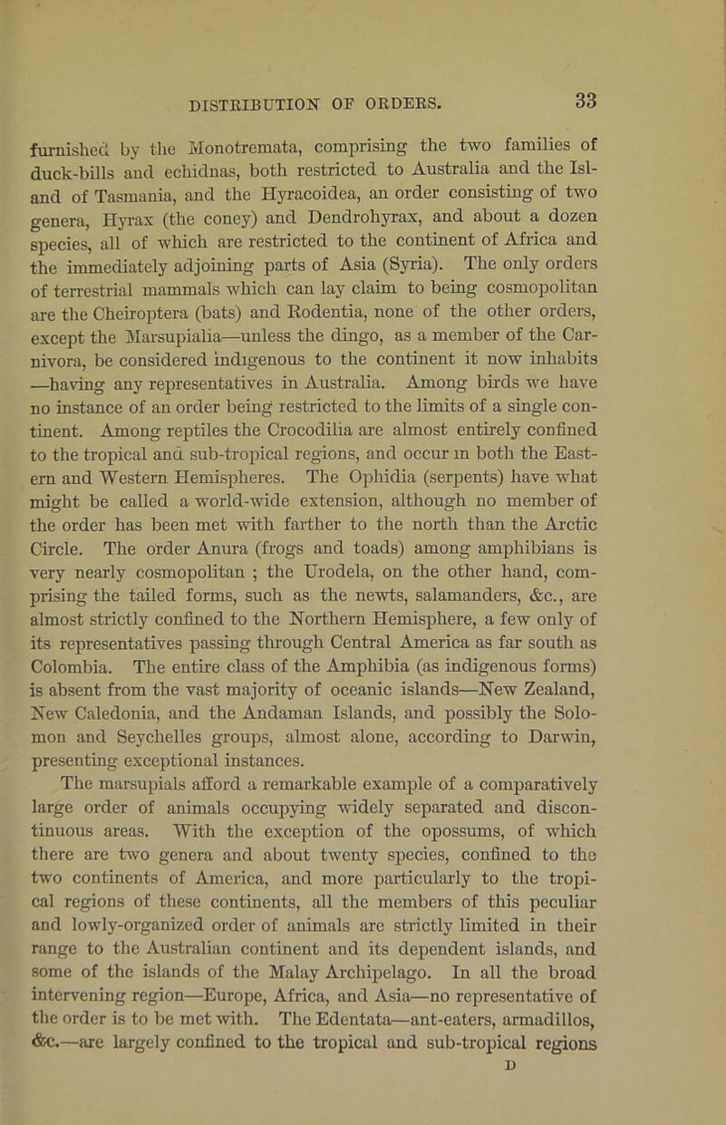 furnished by the Monotremata, comprising the two families of duck-bills and echidnas, both restricted to Australia and the Isl- and of Tasmania, and the Hyracoidea, an order consisting of two genera, Ilyrax (the coney) and Dendrohyrax, and about a dozen species, all of which are restricted to the continent of Africa and the immediately adjoining parts of Asia (Syria). The only orders of terrestrial mammals which can lay claim to being cosmopolitan are the Cheiroptera (bats) and Rodentia, none of the other orders, except the Marsupialia—unless the dingo, as a member of the Car- nivora, be considered indigenous to the continent it now inhabits —having any representatives in Australia. Among birds we have no instance of an order being restricted to the limits of a single con- tinent. Among reptiles the Crocodilia are almost entirely confined to the tropical and sub-tropical regions, and occur m both the East- ern and Western Hemispheres. The Ophidia (serpents) have what might be called a world-wide extension, although no member of the order has been met with farther to the north than the Arctic Circle. The order Anura (frogs and toads) among amphibians is very nearly cosmopolitan ; the Urodela, on the other hand, com- prising the tailed forms, such as the newts, salamanders, &e., are almost strictly confined to the Northern Hemisphere, a few only of its representatives passing through Central America as far south as Colombia. The entire class of the Amphibia (as indigenous forms) is absent from the vast majority of oceanic islands—New Zealand, New Caledonia, and the Andaman Islands, and possibly the Solo- mon and Seychelles groups, almost alone, according to Darwin, presenting exceptional instances. The marsupials afford a remarkable example of a comparatively large order of animals occupying widely separated and discon- tinuous areas. With the exception of the opossums, of which there are two genera and about twenty species, confined to the two continents of America, and more particularly to the tropi- cal regions of these continents, all the members of this peculiar and lowly-organized order of animals are strictly limited in their range to the Australian continent and its dependent islands, and some of the islands of the Malay Archipelago. In all the broad intervening region—Europe, Africa, and Asia—no representative of the order is to be met with. The Edentata—ant-eaters, armadillos, &c.—are largely confined to the tropical and sub-tropical regions