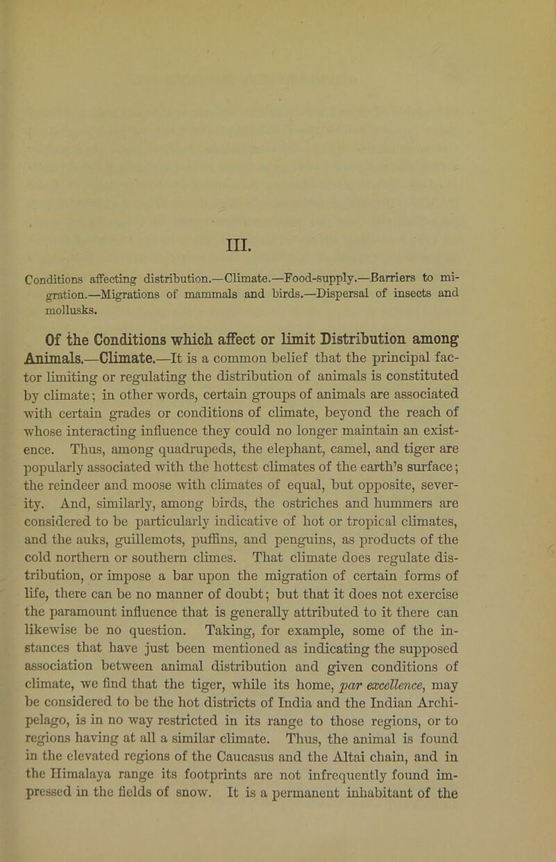 III. Conditions affecting distribution.—Climate.—Food-supply.—Barriers to mi- gration.—Migrations of mammals and birds.—Dispersal of insects and moilusks. Of the Conditions which affect or limit Distribution among Animals.—Climate.—It is a common belief that the principal fac- tor limiting or regulating the distribution of animals is constituted by climate; in other words, certain groups of animals are associated with certain grades or conditions of climate, beyond the reach of whose interacting influence they could no longer maintain an exist- ence. Thus, among quadrupeds, the elephant, camel, and tiger are popularly associated with the hottest climates of the earth’s surface; the reindeer and moose with climates of equal, but opposite, sever- ity. And, similarly, among birds, the ostriches and hummers are considered to be particularly indicative of hot or tropical climates, and the auks, guillemots, puffins, and penguins, as products of the cold northern or southern climes. That climate does regulate dis- tribution, or impose a bar upon the migration of certain forms of life, there can be no manner of doubt; but that it does not exercise the paramount influence that is generally attributed to it there can likewise be no question. Taking, for example, some of the in- stances that have just been mentioned as indicating the supposed association between animal distribution and given conditions of climate, we find that the tiger, while its home, par excellence, may be considered to be the hot districts of India and the Indian Archi- pelago, is in no way restricted in its range to those regions, or to regions having at all a similar climate. Thus, the animal is found in the elevated regions of the Caucasus and the Altai chain, and in the Himalaya range its footprints are not infrequently found im- pressed in the fields of snow. It is a permanent inhabitant of the