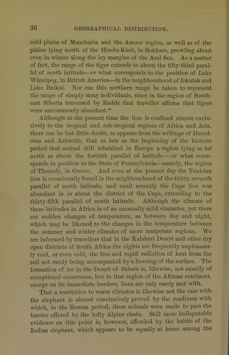 cold plains of Manchuria and the Amoor region, as well as of the plains lying north of the Hindu-Kush, in Bokhara, prowling about even in winter along the icy margins of the Aral Sea. As a matter of fact, the range of the tiger extends to about the fifty-third paral- lel of north latitude—or what corresponds to the position of Lake Winnipeg, in British America—in the neighbourhood of Irkutsk and Lake Baikal. Nor can this northern range be taken to represent the range of simply stray individuals, since in the region of South- east Siberia traversed by Radde that traveller affirms that tigers were uncommonly abundant.11 Although at the present time the lion is confined almost exclu- sively to the tropical and sub-tropical regions of Africa and Asia, there can be but little doubt, as appears from the writings of Herod- otus and Aristotle, that as late as the beginning of the historic period that animal still inhabited in Europe a region lying as far north as about the fortieth parallel of latitude — or what corre- sponds in position to the State of Pennsylvania—namely, the region of Thessaly, in Greece. And even at the present day the Tunisian lion is occasionally found in the neighbourhood of the thirty-seventh parallel of north latitude, and until recently the Cape lion was abundant in or about the district of the Cape, extending to the thirty-fifth parallel of south latitude. Although the climate of these latitudes in Africa is- of an unusually mild character, yet there are sudden changes of temperature, as between day and night, which may be likened to the changes in the temperature between the summer and winter climates of more temperate regions. We are informed by travellers that in the Kalahari Desert and other dry open districts of South Africa the nights are frequently unpleasant- ly cool, or even cold, the free and rapid radiation of heat from the soil not rarely being accompanied by a freezing of the surface. The formation of ice in the Desert of Sahara is, likewise, not exactly of exceptional occurrence, but in that region of the African continent, except on its immediate borders, lions are only rarely met with. That a restriction to warm climates is likewise not the case with the elephant is almost conclusively proved by the readiness with which, in the Roman period, these animals were made to pass the barrier offered by the lofty Alpine chain. Still more indisputable evidence on this point is, however, afforded by the habits of the Indian elephant, which appears to be equally at home among the