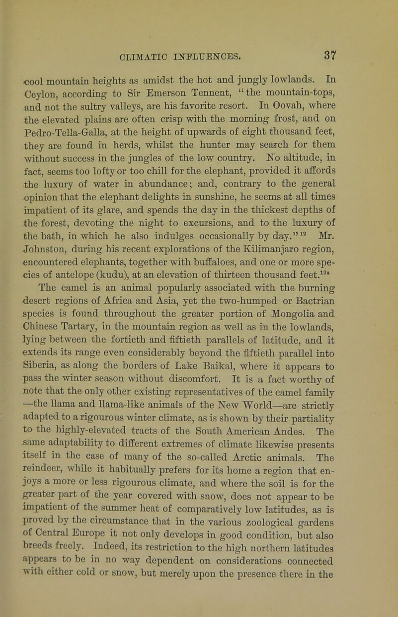 cool mountain heights as amidst the hot and jungly lowlands. In Ceylon, according to Sir Emerson Tennent, “ the mountain-tops, and not the sultry valleys, are Ills favorite resort. In Oovah, where the elevated plains are often crisp with the morning frost, and on Pedro-Tella-Galla, at the height of upwards of eight thousand feet, they are found in herds, whilst the hunter may search for them without success in the jungles of the low country. No altitude, in fact, seems too lofty or too chill for the elephant, provided it affords the luxury of water in abundance; and, contrary to the general opinion that the elephant delights in sunshine, he seems at all times impatient of its glare, and spends the day in the thickest depths of the forest, devoting the night to excursions, and to the luxury of the bath, in which he also indulges occasionally by day.”12 Mr. Johnston, during his recent explorations of the Kilimanjaro region, encountered elephants, together with buffaloes, and one or more spe- cies of antelope (kudu), at an elevation of thirteen thousand feet.12” The camel is an animal popularly associated with the burning desert regions of Africa and Asia, yet the two-humped or Bactrian species is found throughout the greater portion of Mongolia and Chinese Tartary, in the mountain region as well as in the lowlands, lying between the fortieth and fiftieth parallels of latitude, and it extends its range even considerably beyond the fiftieth parallel into Siberia, as along the borders of Lake Baikal, where it appears to pass the winter season without discomfort. It is a fact worthy of note that the only other existing representatives of the camel family —the llama and llama-like animals of the New World—are strictly adapted to a rigourous winter climate, as is shown by their partiality to the highly-elevated tracts of the South American Andes. The same adaptability to different extremes of climate likewise presents itself in the case of many of the so-called Arctic animals. The reindeer, while it habitually prefers for its home a region that en- joys a more or less rigourous climate, and where the soil is for the greater part of the year covered with snow, does not appear to be impatient of the summer heat of comparatively low latitudes, as is proved by the circumstance that in the various zoological gardens of Central Europe it not only develops in good condition, but also breeds freely. Indeed, its restriction to the high northern latitudes appears to be in no way dependent on considerations connected with either cold or snow, but merely upon the presence there in the