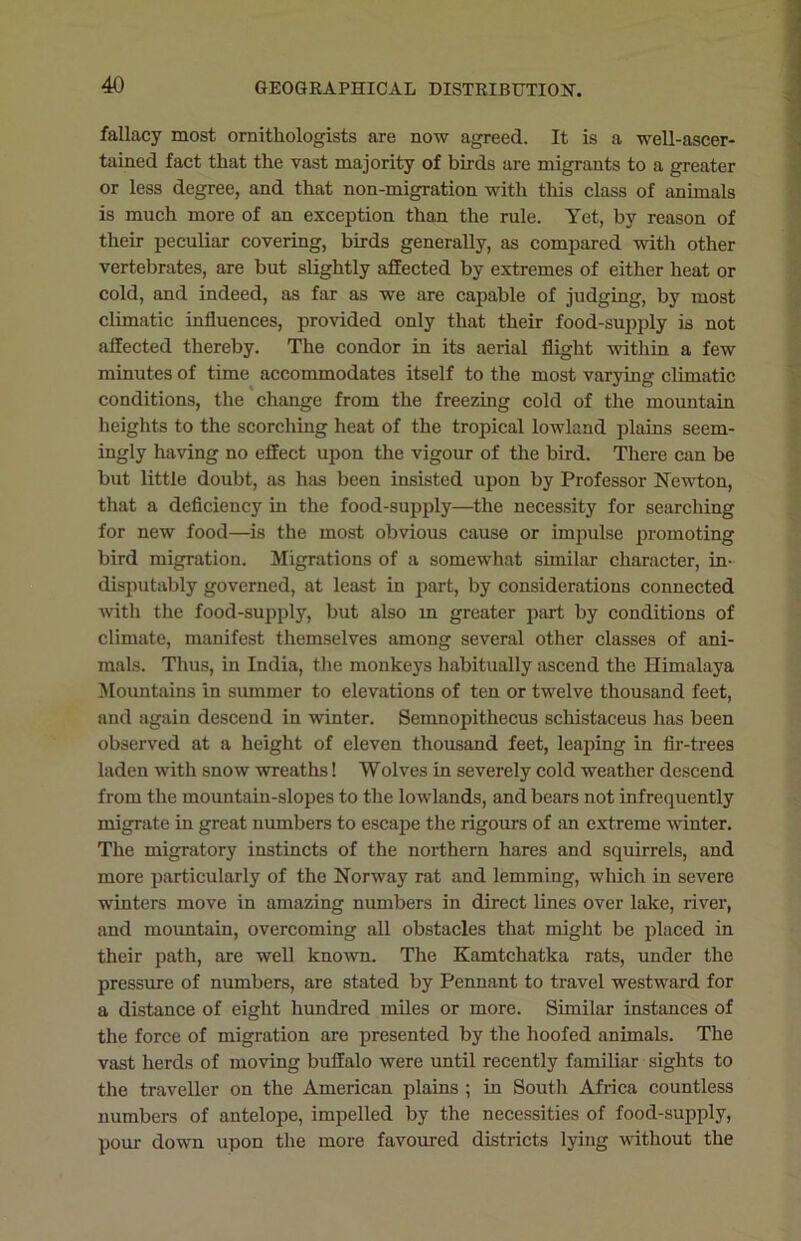 fallacy most ornithologists are now agreed. It is a well-ascer- tained fact that the vast majority of birds are migrants to a greater or less degree, and that non-migration with this class of animals is much more of an exception than the rule. Yet, by reason of their peculiar covering, birds generally, as compared with other vertebrates, are but slightly affected by extremes of either heat or cold, and indeed, as far as we are capable of judging, by most climatic influences, provided only that their food-supply is not affected thereby. The condor in its aerial flight within a few minutes of time accommodates itself to the most varying climatic conditions, the change from the freezing cold of the mountain heights to the scorching heat of the tropical lowland plains seem- ingly having no effect upon the vigour of the bird. There can be but little doubt, as has been insisted upon by Professor Newton, that a deficiency in the food-supply—the necessity for searching for new food—is the most obvious cause or impulse promoting bird migration. Migrations of a somewhat similar character, in- disputably governed, at least in part, by considerations connected with the food-supply, but also m greater part by conditions of climate, manifest themselves among several other classes of ani- mals. Thus, in India, the monkeys habitually ascend the Himalaya Mountains in summer to elevations of ten or twelve thousand feet, and again descend in winter. Semnopithecus schistaceus has been observed at a height of eleven thousand feet, leaping in fir-trees laden with snow wreaths! Wolves in severely cold weather descend from the mountain-slopes to the lowlands, and bears not infrequently migrate in great numbers to escape the rigours of an extreme winter. The migratory instincts of the northern hares and squirrels, and more particularly of the Norway rat and lemming, which in severe winters move in amazing numbers in direct lines over lake, river, and mountain, overcoming all obstacles that might be placed in their path, are well known. The Kamtchatka rats, under the pressure of numbers, are stated by Pennant to travel westward for a distance of eight hundred miles or more. Similar instances of the force of migration are presented by the hoofed animals. The vast herds of moving buffalo were until recently familiar sights to the traveller on the American plains ; in South Africa countless numbers of antelope, impelled by the necessities of food-supply, pour down upon the more favoured districts lying without the