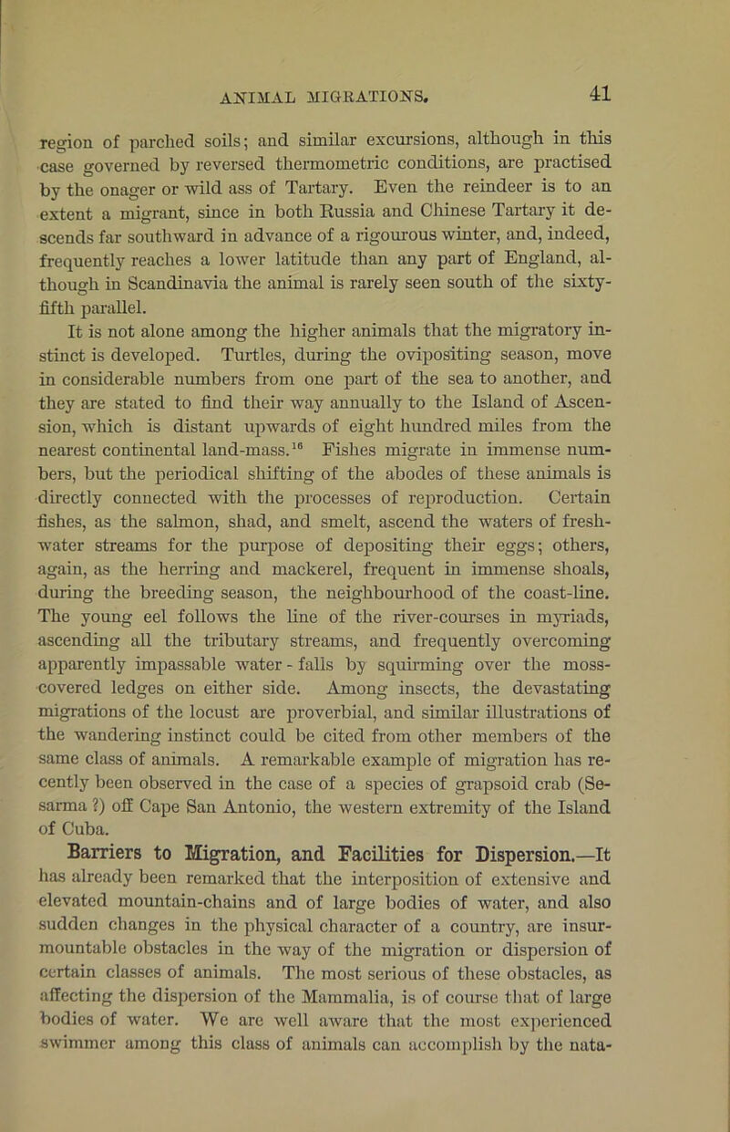 ANIMAL MIGRATIONS. region of parched soils; and similar excursions, although in this case governed by reversed thermometric conditions, are practised by the onager or wild ass of Tartary. Even the reindeer is to an extent a migrant, since in both Russia and Chinese Tartary it de- scends far southward in advance of a rigourous winter, and, indeed, frequently reaches a lower latitude than any part of England, al- though in Scandinavia the animal is rarely seen south of the sixty- fifth parallel. It is not alone among the higher animals that the migratory in- stinct is developed. Turtles, during the ovipositing season, move in considerable numbers from one part of the sea to another, and they are stated to find their way annually to the Island of Ascen- sion, which is distant upwards of eight hundred miles from the nearest continental land-mass.16 Fishes migrate in immense num- bers, but the periodical shifting of the abodes of these animals is directly connected with the processes of reproduction. Certain fishes, as the salmon, shad, and smelt, ascend the waters of fresh- water streams for the purpose of depositing their eggs; others, again, as the herring and mackerel, frequent in immense shoals, during the breeding season, the neighbourhood of the coast-line. The young eel follows the line of the river-courses in myriads, ascending all the tributary streams, and frequently overcoming apparently impassable water - falls by squirming over the moss- covered ledges on either side. Among insects, the devastating migrations of the locust are proverbial, and similar illustrations of the wandering instinct could be cited from other members of the same class of animals. A remarkable example of migration has re- cently been observed in the case of a species of grapsoid crab (Se- sarma ?) off Cape San Antonio, the western extremity of the Island of Cuba. Barriers to Migration, and Facilities for Dispersion.—It has already been remarked that the interposition of extensive and elevated mountain-chains and of large bodies of water, and also sudden changes in the physical character of a country, are insur- mountable obstacles in the way of the migration or dispersion of certain classes of animals. The most serious of these obstacles, as affecting the dispersion of the Mammalia, is of course that of large bodies of water. We are well aware that the most experienced swimmer among this class of animals can accomplish by the nata-