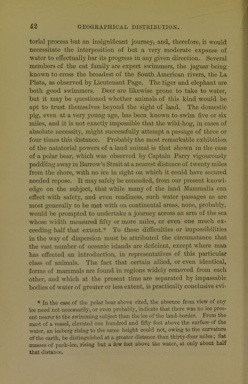 tonal process but an insignificant journey, and, therefore, it would necessitate the interposition of but a very moderate expanse of water to effectually bar its progress in any given direction. Several members of the cat family are expert swimmers, the jaguar being known to cross the broadest of the South American rivers, the La Plata, as observed by Lieutenant Page. The tiger and elephant are both good swimmers. Deer are likewise prone to take to water, but it may be questioned whether animals of this kind would be apt to trust themselves beyond the sight of land. The domestic pig, even at a very young age, has been known to swim five or six miles, and it is not exactly impossible that the wild-hog, in cases of absolute necessity, might successfully attempt a passage of three or four times this distance. Probably the most remarkable exhibition of the natatorial powers of a land animal is that shown in the case of a polar bear, which was observed by Captain Parry vigourously paddling away in Barrow’s Strait at a nearest distance of twenty miles from the shore, with no ice in sight on which it could have secured needed repose. It may safely be conceded, from our present knowl- edge on the subject, that while many of the land Mammalia can effect with safety, and even readiness, such water -passages as are most generally to be met with on continental areas, none, probably, would be prompted to undertake a journey across an arm of the sea whose width measured fifty or more miles, or even one much ex- ceeding half that extent.* To these difficulties or impossibilities in the way of dispersion must be attributed the circumstance that the vast number of oceanic islands are deficient, except where man has effected an introduction, in representatives of this particular class of animals. The fact that certain allied, or even identical, forms of mammals are found in regions widely removed from each other, and which at the present time are separated by impassable bodies of water of greater or less extent, is practically conclusive evi- * In the ease of the polar bear above cited, the absence from view of any ice need not necessarily, or even probably, indicate that there was no ice pres- ent nearer to the swimming subject than the ice of the lund-border. Erom the mast of a vessel, elevated one hundred and fifty feet above the surface of the water, an iceberg rising to the same height could not, owing to the curvature of the earth, be distinguished at a greater distance than thirty-four miles; flat masses of pack-ice, rising but a few feet above the water, at only about half that distance.