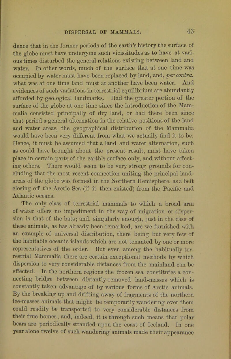 dence that in the former periods of the earth’s history the surface of the globe must have undergone such vicissitudes as to have at vari- ous tunes disturbed the general relations existing between land and water. In other words, much of the surface that at one time was occupied by water must have been replaced by land, and, per contra, what was at one time land must at another have been water. And evidences of such variations in terrestrial equilibrium are abundantly afforded by geological landmarks. Had the greater portion of the surface of the globe at one time since the introduction of the Mam- malia consisted principally of dry land, or had there been since that period a general alternation in the relative positions of the land and water areas, the geographical distribution of the Mammalia would have been very different from what we actually find it to be. Hence, it must be assumed that a land and water alternation, such as could have brought about the present result, must have taken place in certain parts of the earth’s surface only, and without affect- ing others. There would seem to be very strong grounds for con- cluding that the most recent connection uniting the principal land- areas of the globe was formed in the Northern Hemisphere, as a belt closing off the Arctic Sea (if it then existed) from the Pacific and Atlantic oceans. The only class of terrestrial mammals to which a broad arm of water offers no impediment in the way of migration or disper- sion is that of the bats; and, singularly enough, just in the case of these animals, as has already been remarked, are we furnished with an example of universal distribution, there being but very few of the habitable oceanic islands which are not tenanted by one or more representatives of the order. But even among the habitually ter- restrial Mammalia there are certain exceptional methods by which dispersion to very considerable distances from the mainland can be effected. In the northern regions the frozen sea constitutes a con- necting bridge between distantly-removed land-masses which is constantly taken advantage of by various forms of Arctic animals. By the breaking up and drifting away of fragments of the northern ice-masses animals that might be temporarily wandering over them could readily be transported to very considerable distances from their true homes; and, indeed, it is through such means that polar bears are periodically stranded upon the coast of Iceland. In one year alone twelve of such wandering animals made their appearance