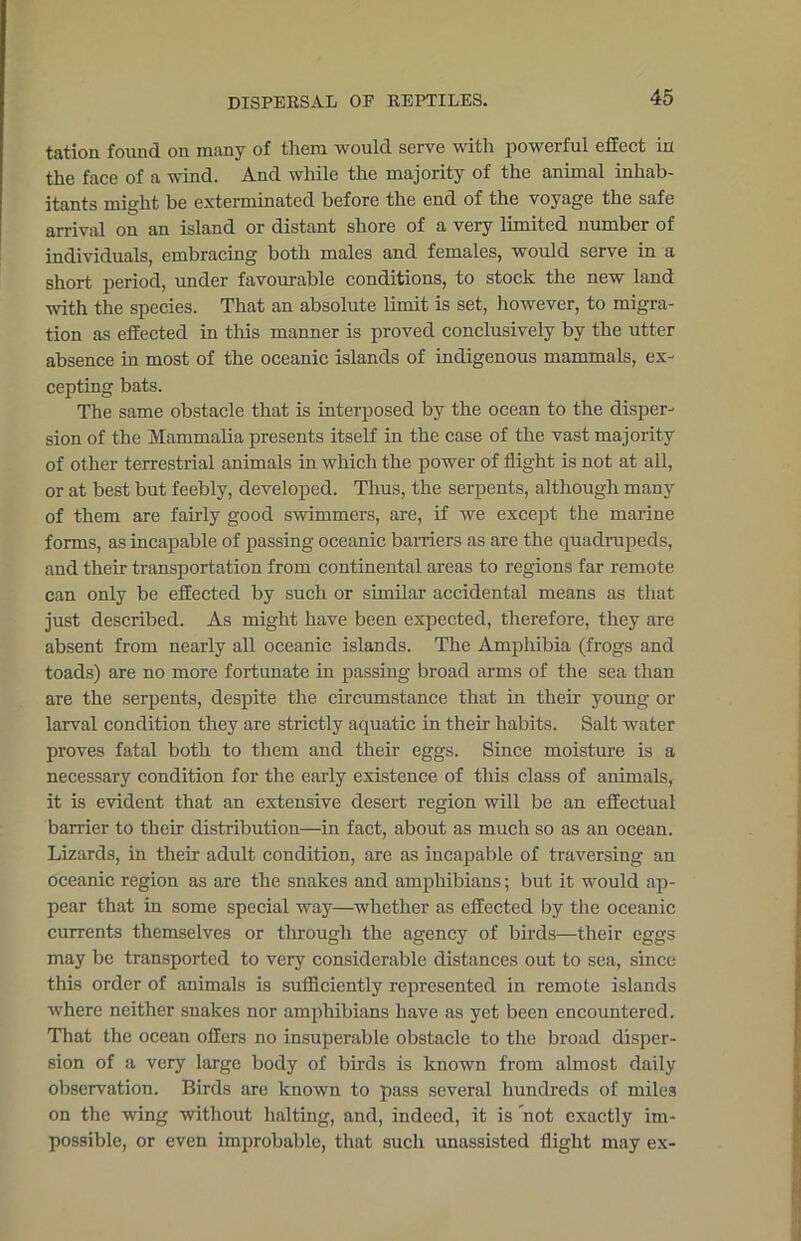 tation found on many of them would serve with powerful effect in the face of a wind. And while the majority of the animal inhab- itants might be exterminated before the end of the voyage the safe arrival on an island or distant shore of a very limited number of individuals, embracing both males and females, would serve in a short period, under favourable conditions, to stock the new land with the species. That an absolute limit is set, however, to migra- tion as effected in this manner is proved conclusively by the utter absence in most of the oceanic islands of indigenous mammals, ex- cepting bats. The same obstacle that is interposed by the ocean to the disper- sion of the Mammalia presents itself in the case of the vast majority of other terrestrial animals in which the power of flight is not at all, or at best but feebly, developed. Thus, the serpents, although many of them are fairly good swimmers, are, if we except the marine forms, as incapable of passing oceanic barriers as are the quadrupeds, and their transportation from continental areas to regions far remote can only be effected by such or similar accidental means as that just described. As might have been expected, therefore, they are absent from nearly all oceanic islands. The Amphibia (frogs and toads) are no more fortunate in passing broad arms of the sea than are the serpents, despite the circumstance that in their young or larval condition they are strictly aquatic in their habits. Salt water proves fatal both to them and their eggs. Since moisture is a necessary condition for the early existence of this class of animals, it is evident that an extensive desert region will be an effectual barrier to their distribution—in fact, about as much so as an ocean. Lizards, in their adult condition, are as incapable of traversing an oceanic region as are the snakes and amphibians; but it would ap- pear that in some special way—whether as effected by the oceanic currents themselves or through the agency of birds—their eggs may be transported to very considerable distances out to sea, since this order of animals is sufficiently represented in remote islands where neither snakes nor amphibians have as yet been encountered. That the ocean offers no insuperable obstacle to the broad disper- sion of a very large body of birds is known from almost daily observation. Birds are known to pass several hundreds of miles on the wing without halting, and, indeed, it is not exactly im- possible, or even improbable, that such unassisted flight may ex-