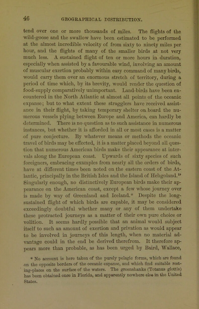 tend over one or more thousands of miles. The flights of the wild-goose and the swallow have been estimated to be performed at the almost incredible velocity of from sixty to ninety miles per hour, and the flights of many of the smaller birds at not very much less. A sustained flight of ten or more hours in duration, especially when assisted by a favourable wind, involving an amount of muscular exertion probably within easy command of many birds, would carry them over an enormous stretch of territory, during a period of time which, by its brevity, would render the question of food-supply comparatively unimportant. Land-birds have been en- countered in the North Atlantic at almost all points of the oceanic expanse; but to what extent these stragglers have received assist- ance in their flight, by taking temporary shelter on board the nu- merous vessels plying between Europe and America, can hardly be determined. There is no question as to such assistance in numerous instances, but whether it is afforded in all or most cases is a matter of pure conjecture. By whatever means or methods the oceanic travel of birds may be effected, it is a matter placed beyond all ques- tion that numerous American birds make their appearance at inter- vals along the European coast. Upwards of sixty species of such foreigners, embracing examples from nearly all the orders of birds, have at different times been noted on the eastern coast of the At- lantic, principally in the British Isles and the Island of Heligoland.19 Singularly enough, no distinctively European birds make their ap- pearance on the American coast, except a few whose journey over is made by way of Greenland and Iceland.* Despite the long- sustained flight of which birds are capable, it may be considered exceedingly doubtful whether many or any of them undertake these protracted journeys as a matter of their own pure choice or volition. It seems hardly possible that an animal would subject itself to such an amount of exertion and privation as would appear to be involved in journeys of this length, when no material ad- vantage could in the end be derived therefrom. It therefore ap- pears more than probable, as has been urged by Baird, Wallace, * No account is here taken of the purely pelagic forms, which are found on the opposite borders of the oceanic expanse, and which find suitable rest- ing-places on the surface of the waters. The greenshanks (Totanus glottis) has been obtuined once in Florida, and apparently nowhere else in the United States.