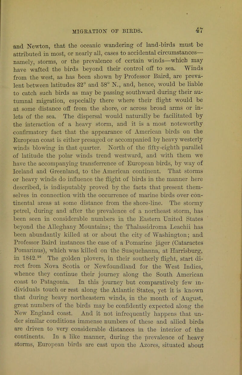 and Newton, that the oceanic wandering of land-birds must be attributed in most, or nearly all, cases to accidental circumstances— namely, storms, or the prevalence of certain winds—which may have wafted the birds beyond them control off to sea. Winds from the west, as has been shown by Professor Baird, are preva- lent between latitudes 32° and 58° N., and, hence, would be liable to catch such birds as may be passing southward during their au- tumnal migration, especially there where their flight would be at some distance off from the shore, or across broad arms or in- lets of the sea. The dispersal would naturally be facilitated by the interaction of a heavy storm, and it is a most noteworthy confirmatory fact that the appearance of American birds on the European coast is either presaged or accompanied by heavy westerly winds blowing in that quarter. North of the fifty-eighth parallel of latitude the polar winds trend westward, and with them we have the accompanying transferrence of European birds, by way of Iceland and Greenland, to the American continent. That storms or heavy winds do influence the flight of birds in the manner here described, is indisputably proved by the facts that present them- selves in connection with the occurrence of marine birds over con- tinental areas at some distance from the shore-line. The stormy petrel, during and after the prevalence of a northeast storm, has been seen in considerable numbers in the Eastern United States beyond the Alleghany Mountains; the Thalassidroma Leachii has been abundantly killed at or about the city of Washington; and Professor Baird instances the case of a Pomarine jager (Cataractes Pomarinus), which was killed on the Susquehanna, at Harrisburg, in 1842.20 The golden plovers, in their southerly flight, start di- rect from Nova Scotia or Newfoundland for the West Indies, whence they continue their journey along the South American coast to Patagonia. In this journey but comparatively few in- dividuals touch or rest along the Atlantic States, yet it is known that during heavy northeastern winds, in the month of August, great numbers of the birds may be confidently expected along the New England coast. And it not infrequently happens that un- der similar conditions immense numbers of these and allied birds are driven to very considerable distances in the interior of the continents. In a like manner, during the prevalence of heavy storms, European birds are cast upon the Azores, situated about