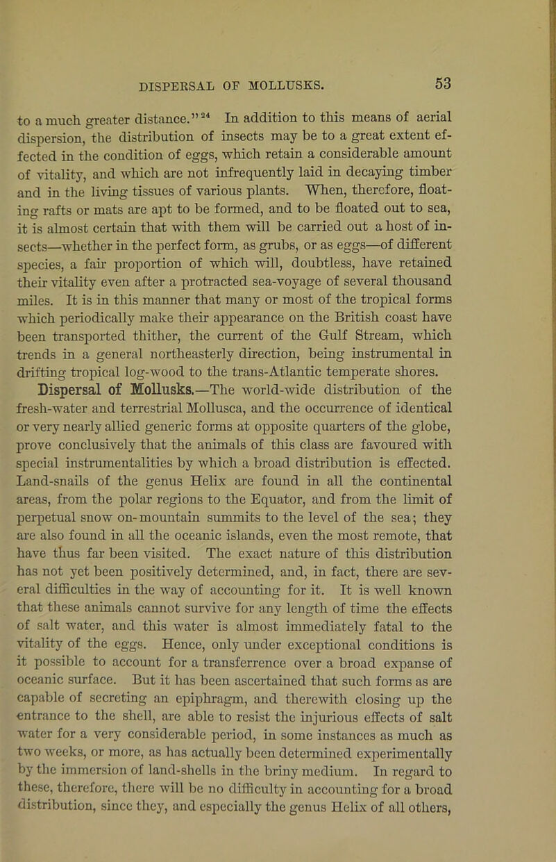 to a much greater distance.”34 In addition to this means of aerial dispersion, the distribution of insects may be to a great extent ef- fected in the condition of eggs, which retain a considerable amount of vitality, and which are not infrequently laid in decaying timber and in the living tissues of various plants. When, therefore, float- ing rafts or mats are apt to be formed, and to be floated out to sea, it is almost certain that with them will be carried out a host of in- sects—whether in the perfect form, as grubs, or as eggs—of different species, a fair proportion of which will, doubtless, have retained their vitality even after a protracted sea-voyage of several thousand miles. It is in this manner that many or most of the tropical forms which periodically make their appearance on the British coast have been transported thither, the current of the Gulf Stream, which trends in a general northeasterly direction, being instrumental in drifting tropical log-wood to the trans-Atlantic temperate shores. Dispersal of Mollusks.—The world-wide distribution of the fresh-water and terrestrial Mollusca, and the occurrence of identical or very nearly allied generic forms at opposite quarters of the globe, prove conclusively that the animals of this class are favoured with special instrumentalities by which a broad distribution is effected. Land-snails of the genus Helix are found in all the continental areas, from the polar regions to the Equator, and from the limit of perpetual snow on- mountain summits to the level of the sea; they are also found in all the oceanic islands, even the most remote, that have thus far been visited. The exact nature of this distribution has not yet been positively determined, and, in fact, there are sev- eral difficulties in the way of accounting for it. It is well known that these animals cannot survive for any length of time the effects of salt water, and this water is almost immediately fatal to the vitality of the eggs. Hence, only under exceptional conditions is it possible to account for a transferrence over a broad expanse of oceanic surface. But it has been ascertained that such forms as are capable of secreting an epiphragm, and therewith closing up the entrance to the shell, are able to resist the injurious effects of salt water for a very considerable period, in some instances as much as two weeks, or more, as has actually been determined experimentally by the immersion of land-shells in the briny medium. In regard to these, therefore, there will be no difficulty in accounting for a broad distribution, since they, and especially the genus Helix of all others,
