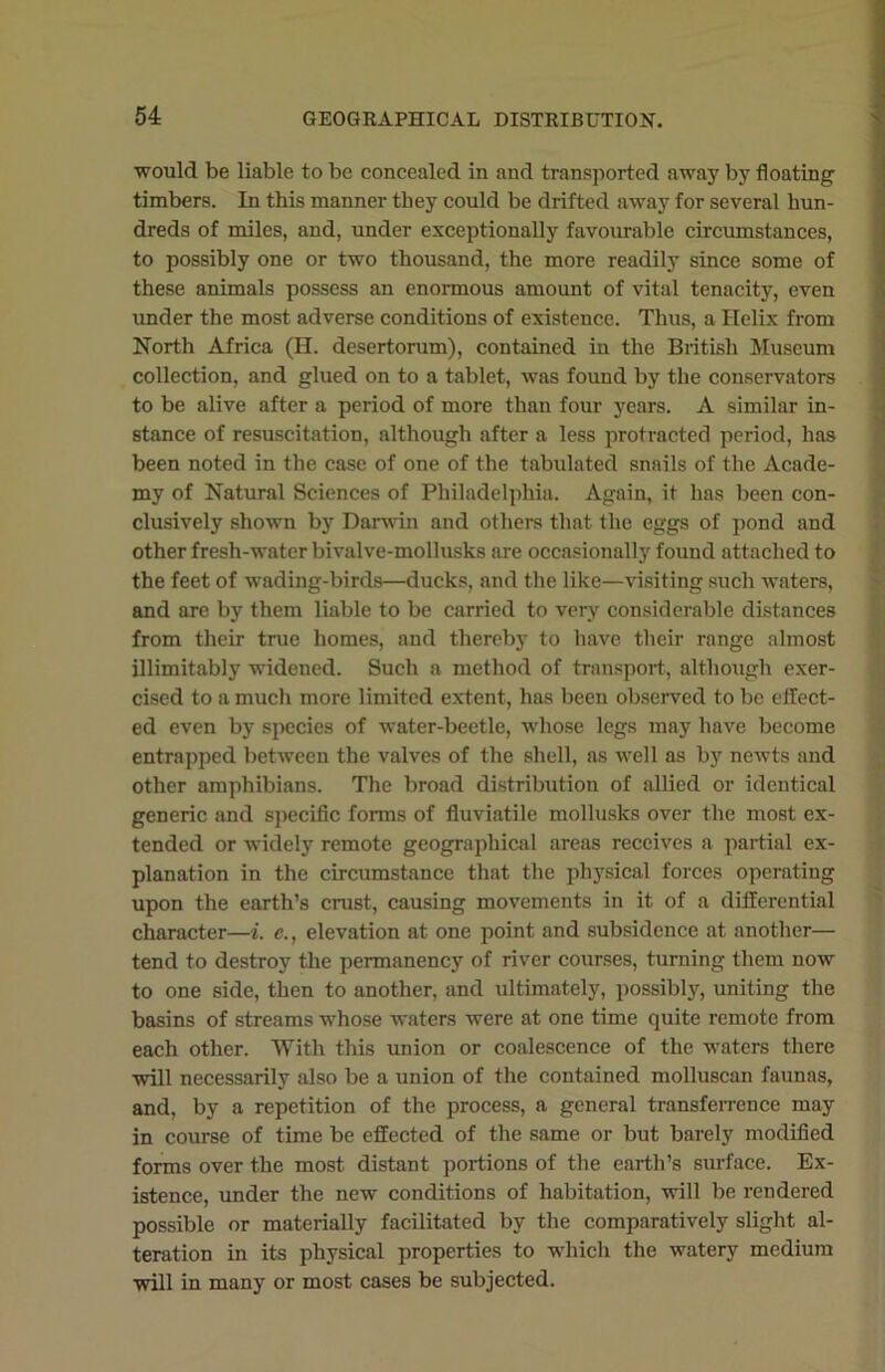 would be liable to be concealed in and transported away by floating timbers. In this manner they could be drifted away for several hun- dreds of miles, and, under exceptionally favourable circumstances, to possibly one or two thousand, the more readily since some of these animals possess an enormous amount of vital tenacity, even under the most adverse conditions of existence. Thus, a Helix from North Africa (H. desertorum), contained in the British Museum collection, and glued on to a tablet, was found by the conservators to be alive after a period of more than four years. A similar in- stance of resuscitation, although after a less protracted period, has been noted in the case of one of the tabulated snails of the Acade- my of Natural Sciences of Philadelphia. Again, it has been con- clusively shown by Darwin and others that the eggs of pond and other fresh-water bivalve-mollusks are occasionally found attached to the feet of wading-birds—ducks, and the like—visiting such waters, and are by them liable to be carried to very considerable distances from their true homes, and thereby to have their range almost inimitably widened. Such a method of transport, although exer- cised to a much more limited extent, has been observed to be effect- ed even by species of water-beetle, whose legs may have become entrapped between the valves of the shell, as well as by newts and other amphibians. The broad distribution of allied or identical generic and specific forms of fluviatile mollusks over the most ex- tended or widely remote geographical areas receives a partial ex- planation in the circumstance that the physical forces operating upon the earth’s crust, causing movements in it of a differential character—i. e., elevation at one point and subsidence at another— tend to destroy the permanency of river courses, turning them now to one side, then to another, and ultimately, possibly, uniting the basins of streams whose waters were at one time quite remote from each other. With this union or coalescence of the waters there will necessarily also be a union of the contained molluscan faunas, and, by a repetition of the process, a general transferrence may in course of time be effected of the same or but barely modified forms over the most distant portions of the earth’s surface. Ex- istence, under the new conditions of habitation, will be rendered possible or materially facilitated by the comparatively slight al- teration in its physical properties to which the watery medium will in many or most cases be subjected.