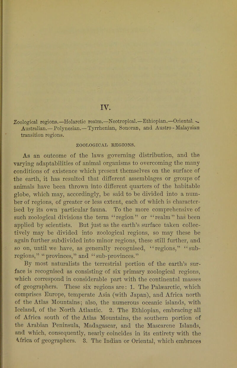 Zoological regions.—Holarctic realm.—Neotropical.—Ethiopian.—Oriental. Australian.—Polynesian.—Tyrrhenian, Sonoran, and Austro - Malaysian transition regions. ZOOLOGICAL REGIONS. As an outcome of the laws governing distribution, and the varying adaptabilities of animal organisms to overcoming the many conditions of existence which present themselves on the surface of the earth, it has resulted that different assemblages or groups of animals have been thrown into different quarters of the habitable globe, which may, accordingly, be said to be divided into a num- ber of regions, of greater or less extent, each of which is character- ised by its own particular fauna. To the more comprehensive of such zoological divisions the term “region” or “realm” has been applied by scientists. But just as the earth’s surface taken collec- tively may be divided into zoological regions, so may these be again further subdivided into minor regions, these still further, and so on, until we have, as generally recognised, “regions,” “sub- regions,” “provinces,” and “sub-provinces.” By most naturalists the terrestrial portion of the earth’s sur- face is recognised as consisting of six primary zoological regions, which correspond in considerable part with the continental masses of geographers. These six regions are: 1. The Palasarctic, which comprises Europe, temperate Asia (with Japan), and Africa north of the Atlas Mountains; also, the numerous oceanic islands, with Iceland, of the North Atlantic. 2. The Ethiopian, embracing all of Africa south of the Atlas Mountains, the southern portion of the Arabian Peninsula, Madagascar, and the Mascarcne Islands, and which, consequently, nearly coincides in its entirety witli the Africa of geographers. 3. The Indian or Oriental, which embraces