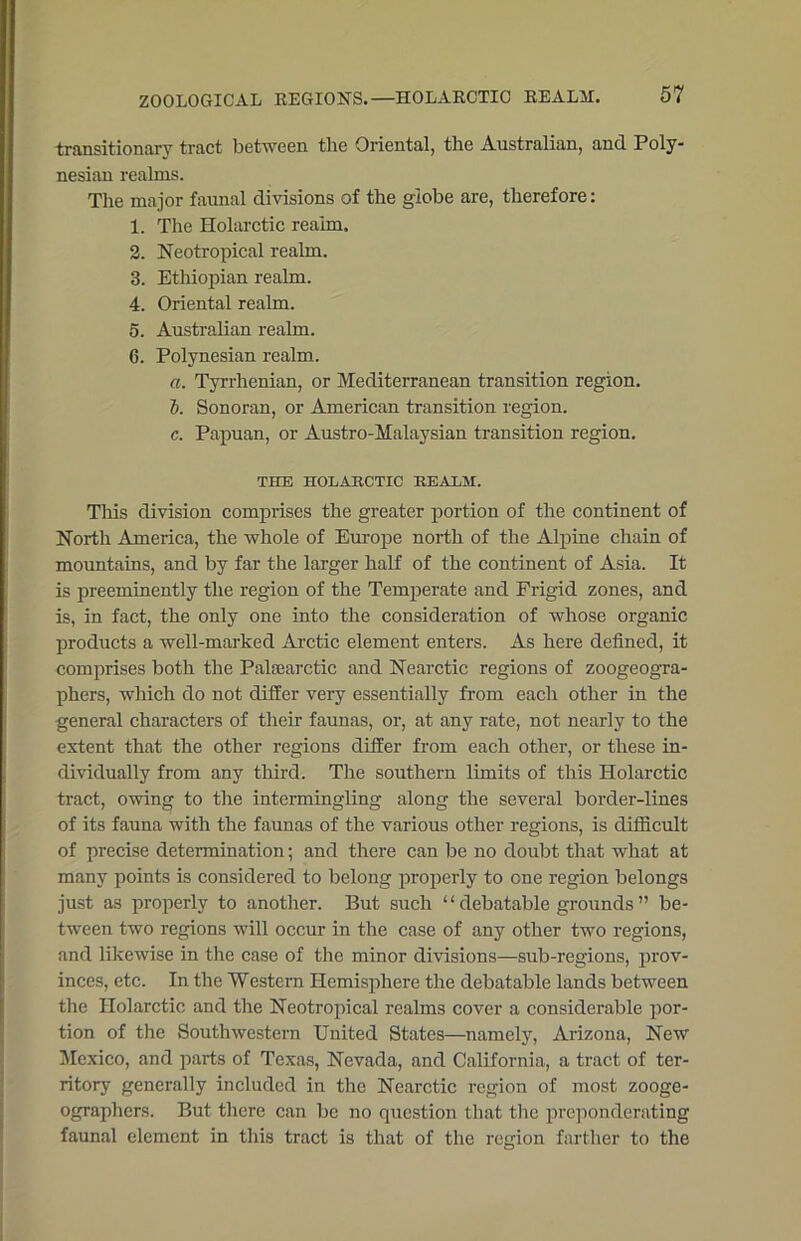 ZOOLOGICAL REGIONS.—HOLARCTIC REALM. transitionary tract between the Oriental, the Australian, and Poly- nesian realms. The major faunal divisions of the globe are, therefore: 1. The Holarctic reaim. 2. Neotropical realm. 8. Ethiopian realm. 4. Oriental realm. 5. Australian realm. 6. Polynesian realm. a. Tyrrhenian, or Mediterranean transition region. 1). Sonoran, or American transition region. c. Papuan, or Austro-Malaysian transition region. THE HOLARCTIC REALM. This division comprises the greater portion of the continent of North America, the whole of Europe north of the Alpine chain of mountains, and by far the larger half of the continent of Asia. It is preeminently the region of the Temperate and Frigid zones, and is, in fact, the only one into the consideration of whose organic products a well-marked Arctic element enters. As here defined, it comprises both the Palsearctic and Nearctic regions of zoogeogra- phers, which do not differ very essentially from each other in the general characters of their faunas, or, at any rate, not nearly to the extent that the other regions differ from each other, or these in- dividually from any third. The southern limits of this Holarctic tract, owing to the intermingling along the several border-lines of its fauna with the faunas of the various other regions, is difficult of precise determination; and there can be no doubt that what at many points is considered to belong properly to one region belongs just as properly to another. But such “ debatable grounds ” be- tween two regions will occur in the case of any other two regions, and likewise in the case of the minor divisions—sub-regions, prov- inces, etc. In the Western Hemisphere the debatable lands between the Holarctic and the Neotropical realms cover a considerable por- tion of the Southwestern United States—namely, Arizona, New Mexico, and parts of Texas, Nevada, and California, a tract of ter- ritory generally included in the Nearctic region of most zooge- ographers. But there can be no question that the preponderating faunal element in this tract is that of the region farther to the