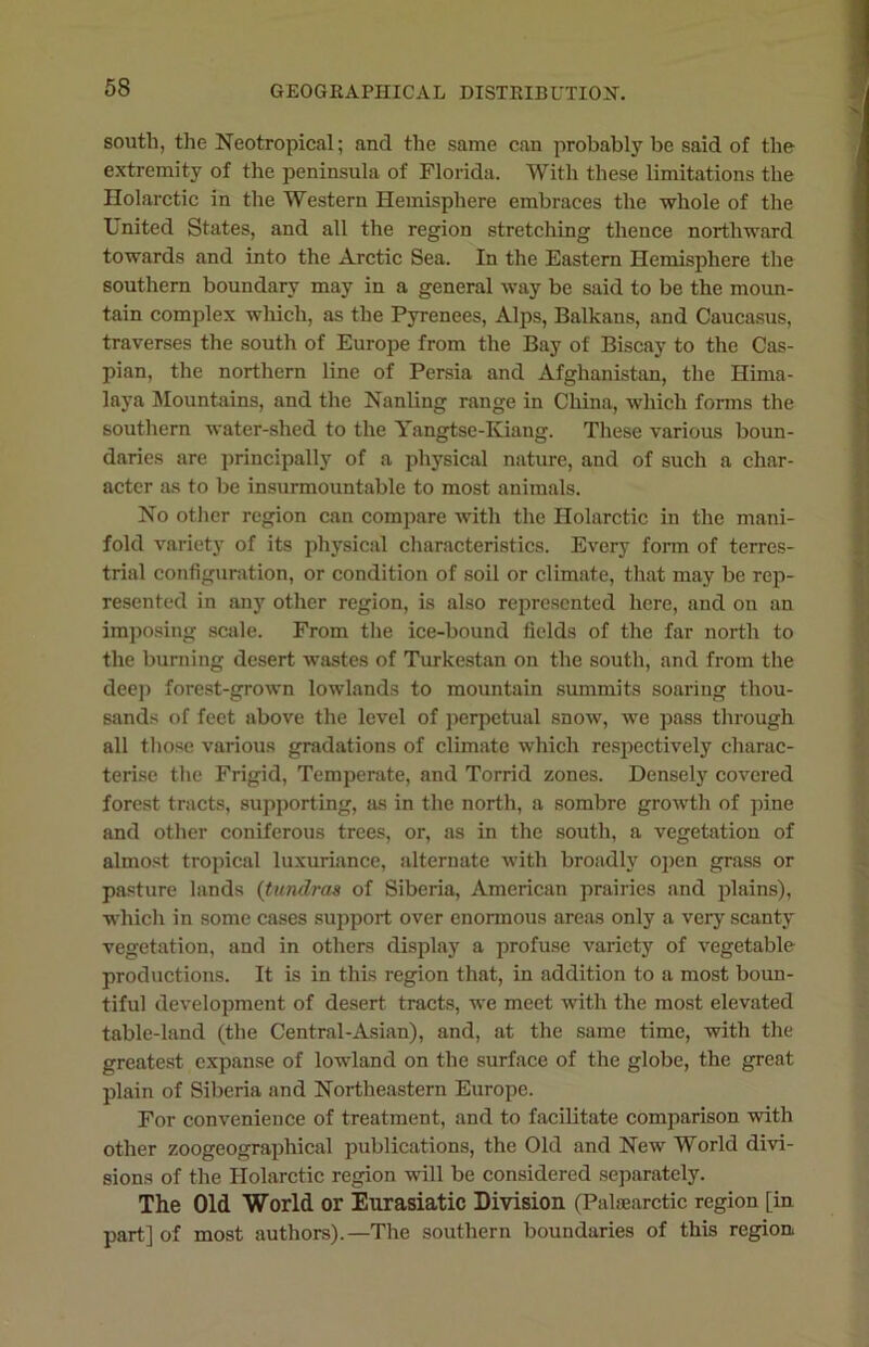 south, the Neotropical; and the same can probably be said of the extremity of the peninsula of Florida. With these limitations the Holarctic in the Western Hemisphere embraces the whole of the United States, and all the region stretching thence northward towards and into the Arctic Sea. In the Eastern Hemisphere the southern boundary may in a general way be said to be the moun- tain complex which, as the Pyrenees, Alps, Balkans, and Caucasus, traverses the south of Europe from the Bay of Biscay to the Cas- pian, the northern line of Persia and Afghanistan, the Hima- laya Mountains, and the Nanling range in China, which forms the southern water-shed to the Yangtse-Kiang. These various boun- daries are principally of a physical nature, and of such a char- acter as to be insurmountable to most animals. No other region can compare with the Holarctic in the mani- fold variety of its physical characteristics. Every form of terres- trial configuration, or condition of soil or climate, that may be rep- resented in any other region, is also represented here, and on an imposing scale. From the ice-bound fields of the far north to the burning desert wastes of Turkestan on the south, and from the dee]) forest-grown lowlands to mountain summits soaring thou- sands of feet above the level of perpetual snow, we pass through all those various gradations of climate which respectively charac- terise the Frigid, Temperate, and Torrid zones. Densely covered forest tracts, supporting, as in the north, a sombre growth of pine and other coniferous trees, or, as in the south, a vegetation of almost tropical luxuriance, alternate with broadly open grass or pasture lands (tundras of Siberia, American prairies and plains), which in some cases support over enormous areas only a very scanty vegetation, and in others display a profuse variety of vegetable productions. It is in this region that, in addition to a most boun- tiful development of desert tracts, we meet with the most elevated table-land (the Central-Asian), and, at the same time, with the greatest expanse of lowland on the surface of the globe, the great plain of Siberia and Northeastern Europe. For convenience of treatment, and to facilitate comparison with other zoogeographical publications, the Old and New World divi- sions of the Holarctic region will be considered separately. The Old World or Eurasiatic Division (Palaearctic region [in part] of most authors).—The southern boundaries of this region