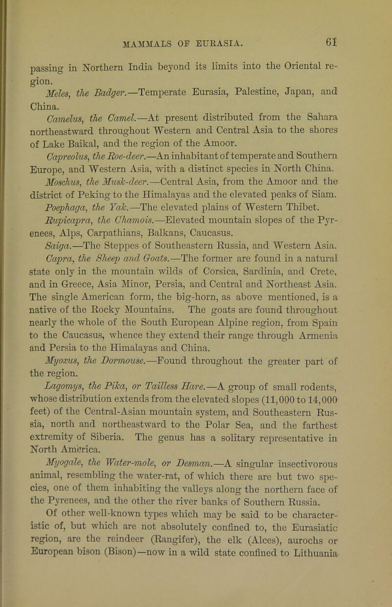 passing in Northern India beyond its limits into the Oriental re- gion. Meles, the Badger.—Temperate Eurasia, Palestine, Japan, and China. Camelus, the Camel.—At present distributed from the Sahara northeastward throughout Western and Central Asia to the shores of Lake Baikal, and the region of the Amoor. Capreolus, the Roe-deer.—An inhabitant of temperate and Southern Europe, and Western Asia, with a distinct species in North China. Moschus, the Muslc-deer.—Central Asia, from the Amoor and the district of Peking to the Himalayas and the elevated peaks of Siam. Poephaga, the Talc.—The elevated plains of Western Thibet. Rupicapra, the Chamois.—-Elevated mountain slopes of the Pyr- enees, Alps, Carpathians, Balkans, Caucasus. Saiga.—The Steppes of Southeastern Russia, and Western Asia. Capra, the Sheep and Goats.—The former are found in a natural state only in the mountain wilds of Corsica, Sardinia, and Crete, and in Greece, Asia Minor, Persia, and Central and Northeast Asia. The single American form, the big-horn, as above mentioned, is a native of the Rocky Mountains. The goats are found throughout nearly the whole of the South European Alpine region, from Spain to the Caucasus, whence they extend their range through Armenia and Persia to the Himalayas and China. Myoxus, the Dormouse.—Found throughout the greater part of the region. Lagomys, the Plica, or Tailless Hare.—A group of small rodents, whose distribution extends from the elevated slopes (11,000 to 14,000 feet) of the Central-Asian mountain system, and Southeastern Rus- sia, north and northeastward to the Polar Sea, and the farthest extremity of Siberia. The genus has a solitary representative in North America. Myogale, the Water-mole, or Desman.—A singular insectivorous animal, resembling the water-rat, of which there are but two spe- cies, one of them inhabiting the valleys along the northern face of the Pyrenees, and the other the river banks of Southern Russia. Of other well-known types which may be said to be character- istic of, but which are not absolutely confined to, the Eurasiatic region, are the reindeer (Rangifer), the elk (Alces), aurochs or European bison (Bison)—now in a wild state confined to Lithuania