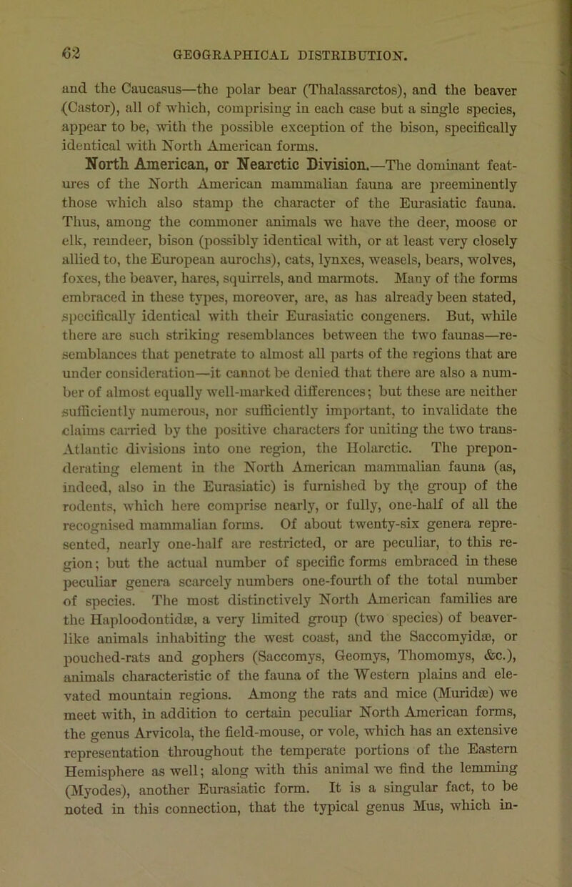 and the Caucasus—the polar bear (Thalassarctos), and the beaver (Castor), all of which, comprising in each case but a single species, appear to be, with the possible exception of the bison, specifically identical with North American forms. North American, or Nearctic Division.—The dominant feat- ures of the North American mammalian fauna are preeminently those which also stamp the character of the Eurasiatic fauna. Thus, among the commoner animals we have the deer, moose or elk, reindeer, bison (possibly identical with, or at least very closely allied to, the European aurochs), cats, lynxes, weasels, bears, wolves, foxes, the beaver, hares, squirrels, and marmots. Many of the forms embraced in these types, moreover, are, as has already been stated, specifically identical with their Eurasiatic congeners. But, while there are such striking resemblances between the two faunas—re- semblances that penetrate to almost all parts of the regions that are under consideration—it cannot be denied that there are also a num- ber of almost equally well-marked differences; but these are neither sufficiently numerous, nor sufficiently important, to invalidate the claims carried by the positive characters for uniting the two trans- Atlantic divisions into one region, the Holarctic. The prepon- derating element in the North American mammalian fauna (as, indeed, also in the Eurasiatic) is furnished by the group of the rodents, which here comprise nearly, or fully, one-half of all the recognised mammalian forms. Of about twenty-six genera repre- sented, nearly one-half are restricted, or are peculiar, to this re- gion; but the actual number of specific forms embraced in these peculiar genera scarcely numbers one-fourth of the total number of species. The most distinctively North American families are the Haploodontidse, a very limited group (two species) of beaver- like animals inhabiting the west coast, and the Saccomyidae, or pouched-rats and gophers (Saccomys, Geomys, Thomomys, &c.), animals characteristic of the fauna of the Western plains and ele- vated mountain regions. Among the rats and mice (Muridse) we meet with, in addition to certain peculiar North American forms, the genus Arvicola, the field-mouse, or vole, which has an extensive representation throughout the temperate portions of the Eastern Hemisphere as well; along with this animal we find the lemming (Myodes), another Eurasiatic form. It is a singular fact, to be noted in this connection, that the typical genus Mus, which in-