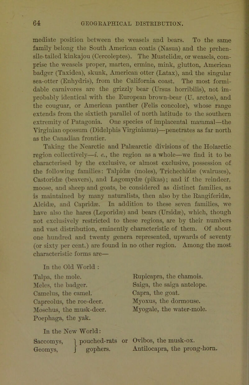 mediate position between the weasels and bears. To the same family belong the South American coatis (Nasua) and the prehen- sile-tailed kinkajou (Cercoleptes). The Mustelidse, or weasels, com- prise the weasels proper, marten, ermine, mink, glutton, American badger (Taxidea), skunk, American otter (Latax), and the singular sea-otter (Enhydris), from the California coast. The most formi- dable carnivores are the grizzly bear (Ursus horribilis), not im- probably identical with the European brown-bear (U. arctos), and the couguar, or American panther (Felis concolor), whose range extends from the sixtieth parallel of north latitude to the southern extremity of Patagonia. One species of implacental mammal—the Virginian opossum (Didelphis Yirginianus)—penetrates as far north as the Canadian frontier. Taking the Nearctic and Palaearctic divisions of the Holarctic region collectively—i. e., the region as a whole—we find it to be characterised by the exclusive, or almost exclusive, possession of the following families: Talpida; (moles), Trichechidre (walruses), Castoridse (beavers), and Lagomydm (pikas); and if the reindeer, moose, and sheep and goats, be considered as distinct families, as is maintained by many naturalists, then also by the Rangiferida;, Alcida?, and Capridse. In addition to these seven families, we have also the hares (Leporkhe) and bears (Ursidae), which, though not exclusively restricted to these regions, are by their numbers and vast distribution, eminently characteristic of them. Of about one hundred and twenty genera represented, upwards of seventy (or sixty per cent.) are found in no other region. Among the most characteristic forms are— In the Old World : Talpa, the mole. Meles, the badger. Camelus, the camel. Capreolus, the roe-deer. Moschus, the musk-deer. Poephaga, the yak. In the New World: Saccomys, ] pouched-rats or Ovibos, the musk-ox. Geomys, j gophers. Antilocapra, the prong-horn. Rupicapra, the chamois. Saiga, the saiga antelope. Capra, the goat. Myoxus, the dormouse. Myogale, the water-mole.