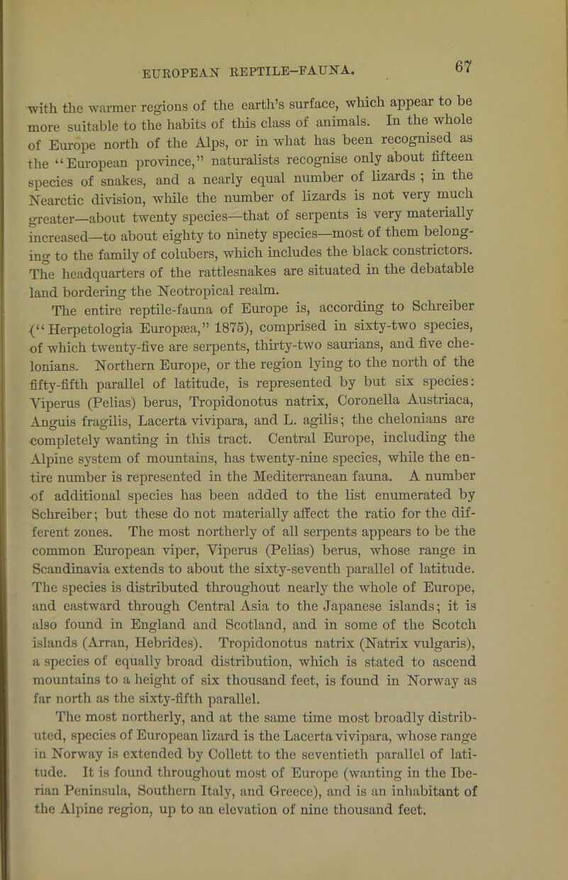 EUROPEAN REPTILE-FAUNA. •with the warmer regions of the earth’s surface, which appear to be more suitable to the habits of this class of animals. In the whole of Europe north of the Alps, or in what has been recognised as the “European province,” naturalists recognise only about fifteen species of snakes, and a nearly equal number of lizards ; in the Nearctic division, while the number of lizards is not very much greater—about twenty species—that of serpents is very materially increased—to about eighty to ninety species—most of them belong- ing to the family of colubers, which includes the black constrictors. The headquarters of the rattlesnakes are situated in the debatable land bordering the Neotropical realm. The entire reptile-fauna of Europe is, according to Schreiber Herpetologia Europaea,” 1875), comprised in sixty-two species, of which twenty-five are serpents, thirty-two saurians, and five che- lonians. Northern Europe, or the region lying to the north of the fifty-fifth parallel of latitude, is represented by but six species: Viperus (Pelias) berus, Tropidonotus natrix, Coronella Austriaca, Anguis fragilis, Lacerta vivipara, and L. agilis; the chelonians are completely wanting in this tract. Central Europe, including the Alpine system of mountains, has twenty-nine species, while the en- tire number is represented in the Mediterranean fauna. A number of additional species has been added to the list enumerated by Schreiber; but these do not materially affect the ratio for the dif- ferent zones. The most northerly of all serpents appears to be the common European viper, Viperus (Pelias) berus, whose range in Scandinavia extends to about the sixty-seventh parallel of latitude. The species is distributed throughout nearly the whole of Europe, and eastward through Central Asia to the Japanese islands; it is also found in England and Scotland, and in some of the Scotch islands (Arran, Hebrides). Tropidonotus natrix (Natrix vulgaris), a species of equally broad distribution, which is stated to ascend mountains to a height of six thousand feet, is found in Norway as far north as the sixty-fifth parallel. The most northerly, and at the same time most broadly distrib- uted, species of European lizard is the Lacerta vivipara, whose range in Norway is extended by Collett to the seventieth parallel of lati- tude. It is found throughout most of Europe (wanting in the Ibe- rian Peninsula, Southern Italy, and Greece), and is an inhabitant of the Alpine region, up to an elevation of nine thousand feet.