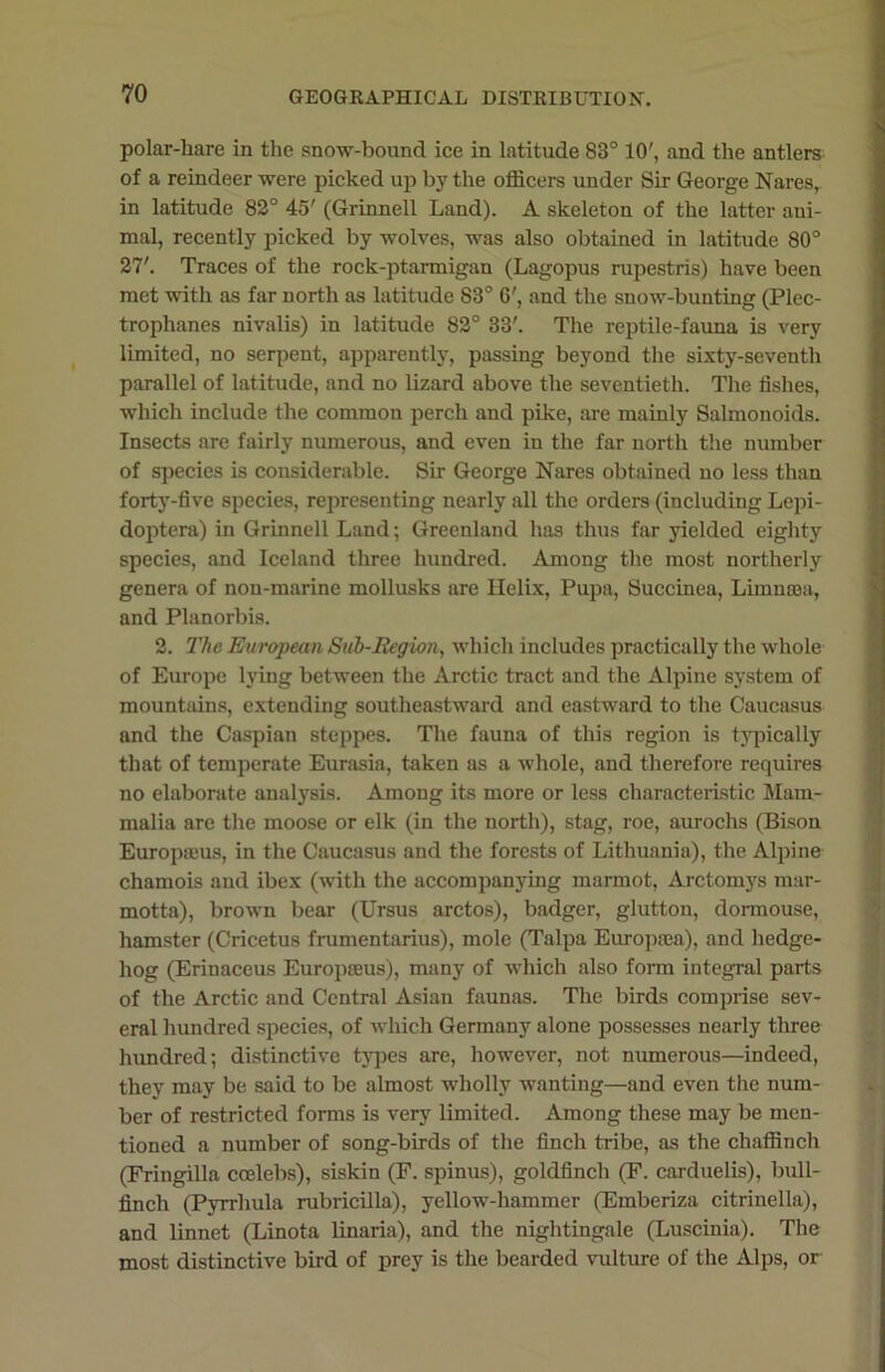 polar-hare in the snow-bound ice in latitude 83° 10', and the antlers of a reindeer were picked up by the officers under Sir George Nares, in latitude 82° 45' (Grinnell Land). A skeleton of the latter ani- mal, recently picked by wolves, was also obtained in latitude 80° 27'. Traces of the rock-ptarmigan (Lagopus rupestris) have been met with as far north as latitude 83° 6', and the snow-bunting (Plec- trophanes nivalis) in latitude 82° 33'. The reptile-fauna is very limited, no serpent, apparently, passing beyond the sixty-seventh parallel of latitude, and no lizard above the seventieth. The fishes, which include the common perch and pike, are mainly Salmonoids. Insects are fairly numerous, and even in the far north the number of species is considerable. Sir George Nares obtained no less than forty-five species, representing nearly all the orders (including Lepi- doptera) in Grinnell Land; Greenland has thus far yielded eighty species, and Iceland three hundred. Among the most northerly genera of non-marine mollusks are Helix, Pupa, Succinea, Limncea, and Planorbis. 2. The European Sub-Region, which includes practically the whole of Europe lying between the Arctic tract and the Alpine system of mountains, extending southeastward and eastward to the Caucasus and the Caspian steppes. The fauna of this region is typically that of temperate Eurasia, taken as a whole, and therefore requires no elaborate analysis. Among its more or less characteristic Mam- malia are the moose or elk (in the north), stag, roe, aurochs (Bison Europauis, in the Caucasus and the forests of Lithuania), the Alpine chamois and ibex (with the accompanying marmot, Arctomys mar- motta), brown bear (Ursus arctos), badger, glutton, dormouse, hamster (Cricetus frumentarius), mole (Talpa Europaea), and hedge- hog (Erinaceus Europseus), many of which also form integral parts of the Arctic and Central Asian faunas. The birds comprise sev- eral hundred species, of which Germany alone possesses nearly three hundred; distinctive types are, however, not numerous—indeed, they may be said to be almost wholly wanting—and even the num- ber of restricted forms is very limited. Among these may be men- tioned a number of song-birds of the finch tribe, as the chaffinch (Fringilla coelebs), siskin (F. spinus), goldfinch (F. carduelis), bull- finch (Pyrrhula rubricilla), yellow-hammer (Emberiza citrinella), and linnet (Linota linaria), and the nightingale (Luscinia). The most distinctive bird of prey is the bearded vulture of the Alps, or