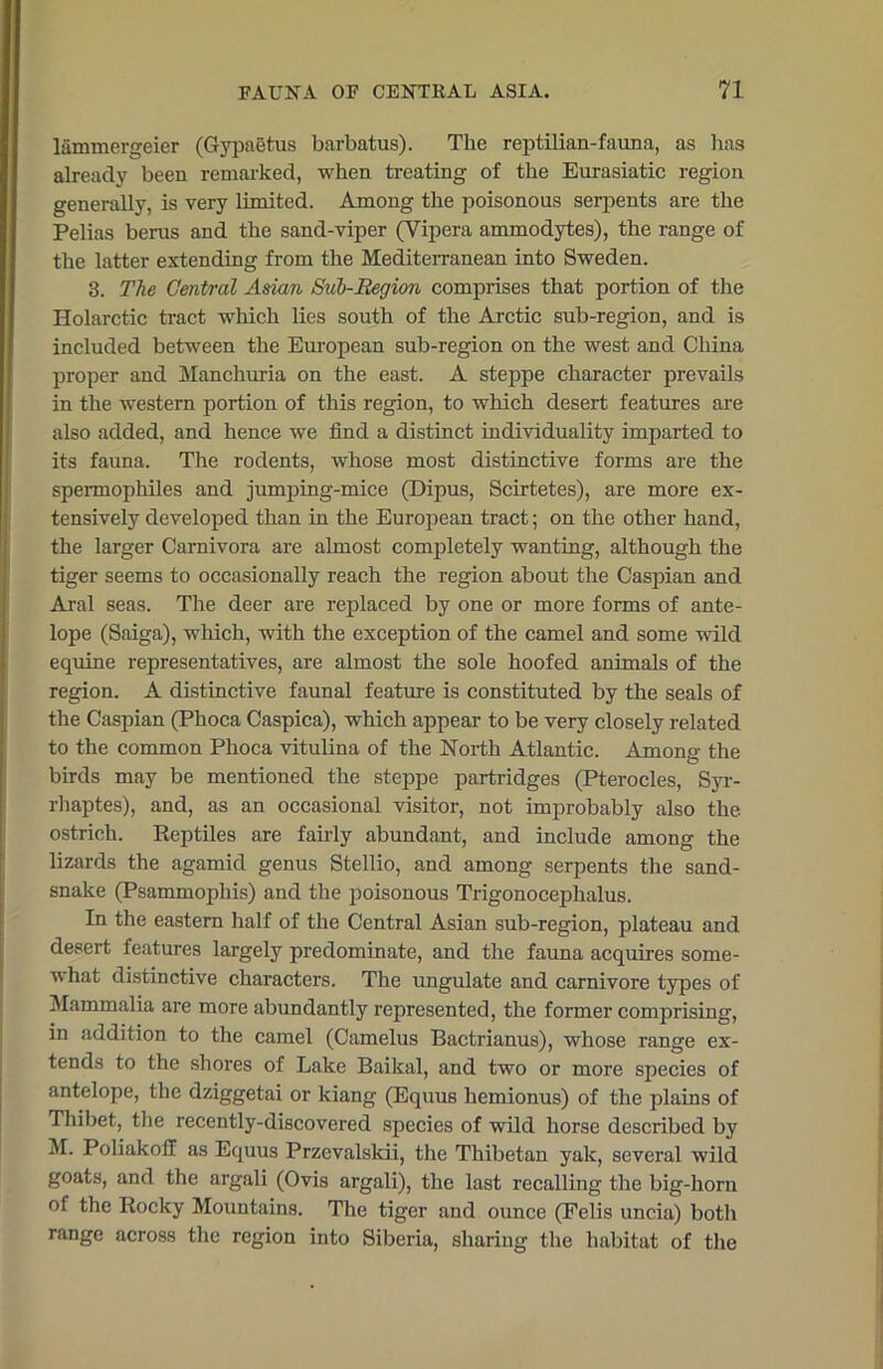 lammergeier (Gypaetus barbatus). The reptilian-fauna, as lias already been remarked, when treating of the Eurasiatic region generally, is very limited. Among the poisonous serpents are the Pelias berus and the sand-viper (Vipera ammodytes), the range of the latter extending from the Mediterranean into Sweden. 3. The Central Asian Sub-Region comprises that portion of the Holarctic tract which lies south of the Arctic sub-region, and is included between the European sub-region on the west and China proper and Manchuria on the east. A steppe character prevails in the western portion of this region, to which desert features are also added, and hence we find a distinct individuality imparted to its fauna. The rodents, whose most distinctive forms are the spermophiles and jumping-mice (Dipus, Scirtetes), are more ex- tensively developed than in the European tract; on the other hand, the larger Carnivora are almost completely wanting, although the tiger seems to occasionally reach the region about the Caspian and Aral seas. The deer are replaced by one or more forms of ante- lope (Saiga), which, with the exception of the camel and some wild equine representatives, are almost the sole hoofed animals of the region. A distinctive faunal feature is constituted by the seals of the Caspian (Phoca Caspica), which appear to be very closely related to the common Phoca vitulina of the North Atlantic. Among the birds may be mentioned the steppe partridges (Pterocles, Syr- rhaptes), and, as an occasional visitor, not improbably also the ostrich. Reptiles are fairly abundant, and include among the lizards the agamid genus Stellio, and among serpents the sand- snake (Psammophis) and the poisonous Trigonocephalus. In the eastern half of the Central Asian sub-region, plateau and desert features largely predominate, and the fauna acquires some- what distinctive characters. The ungulate and carnivore types of Mammalia are more abundantly represented, the former comprising, in addition to the camel (Camelus Bactrianus), whose range ex- tends to the shores of Lake Baikal, and two or more species of antelope, the dziggetai or kiang (Equus hemionus) of the plains of Thibet, the recently-discovered species of wild horse described by M. Poliakoff as Equus Przcvalskii, the Thibetan yak, several wild goats, and the argali (Ovis argali), the last recalling the big-horn of the Rocky Mountains. The tiger and ounce (Eelis uncia) both range across the region into Siberia, sharing the habitat of the