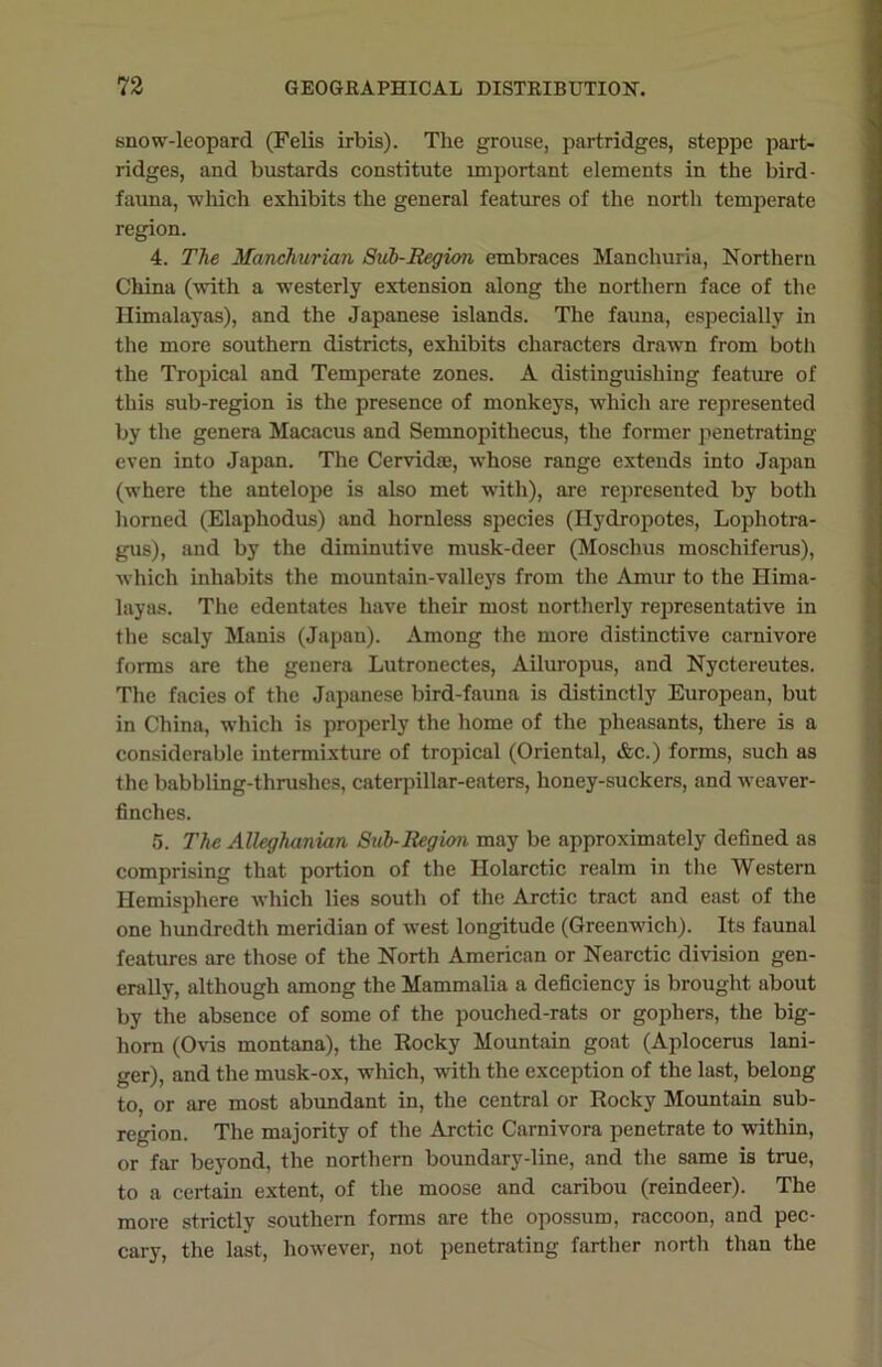 snow-leopard (Felis irbis). The grouse, partridges, steppe part- ridges, and bustards constitute important elements in the bird- fauna, which exhibits the general features of the north temperate region. 4. The Manchurian Sub-Region embraces Manchuria, Northern China (with a westerly extension along the northern face of the Himalayas), and the Japanese islands. The fauna, especially in the more southern districts, exhibits characters drawn from both the Tropical and Temperate zones. A distinguishing feature of this sub-region is the presence of monkeys, which are represented by the genera Macacus and Semnopitliecus, the former penetrating even into Japan. The Cervidae, whose range extends into Japan (where the antelope is also met with), are represented by both horned (Elaphodus) and hornless species (Ilydropotes, Lophotra- gus), and by the diminutive musk-deer (Moschus moschiferus), which inhabits the mountain-valleys from the Amur to the Hima- layas. The edentates have their most northerly representative in the scaly Manis (Japan). Among the more distinctive carnivore forms are the genera Lutronectes, Ailuropus, and Nyctereutes. The facies of the Japanese bird-fauna is distinctly European, but in China, wThich is properly the home of the pheasants, there is a considerable intermixture of tropical (Oriental, &c.) forms, such as the babbling-thrushes, caterpillar-eaters, honey-suckers, and weaver- finches. 5. The Alleghanian Sub-Region may be approximately defined as comprising that portion of the Holarctic realm in the Western Hemisphere which lies south of the Arctic tract and east of the one hundredth meridian of west longitude (Greenwich). Its faunal features are those of the North American or Nearctic division gen- erally, although among the Mammalia a deficiency is brought about by the absence of some of the pouched-rats or gophers, the big- horn (Ovis montana), the Rocky Mountain goat (Aplocerus lani- ger), and the musk-ox, which, with the exception of the last, belong to, or are most abundant in, the central or Rocky Mountain sub- region. The majority of the Arctic Carnivora penetrate to within, or far beyond, the northern boundary-line, and the same is true, to a certain extent, of the moose and caribou (reindeer). The more strictly southern forms are the opossum, raccoon, and pec- cary, the last, however, not penetrating farther north than the
