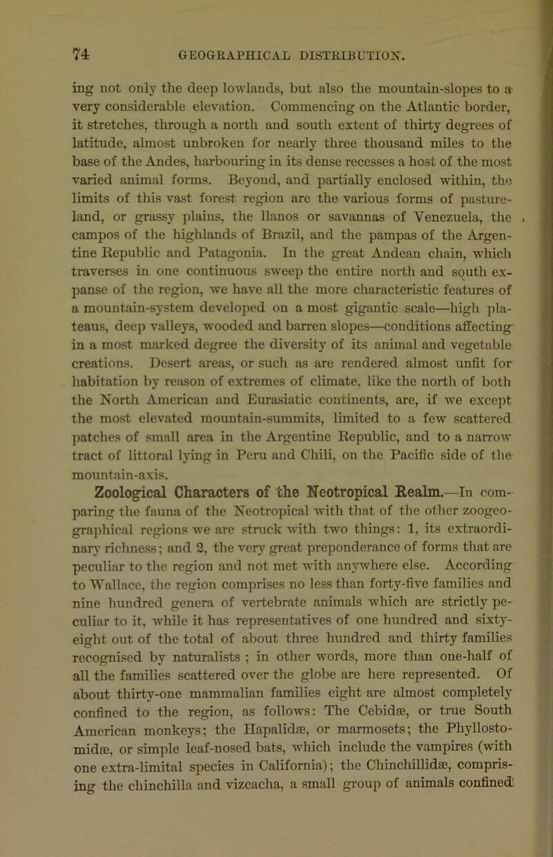 ing not only the deep lowlands, but also the mountain-slopes to a very considerable elevation. Commencing on the Atlantic border, it stretches, through a north and south extent of thirty degrees of latitude, almost unbroken for nearly three thousand miles to the base of the Andes, harbouring in its dense recesses a host of the most varied animal forms. Beyond, and partially enclosed within, the limits of this vast forest region are the various forms of pasture- land, or grassy plains, the llanos or savannas of Venezuela, the j campos of the highlands of Brazil, and the pampas of the Argen- tine Republic and Patagonia. In the great Andean chain, which traverses in one continuous sweep the entire north and south ex- panse of the region, we have all the more characteristic features of a mountain-system developed on a most gigantic scale—high pla- teaus, deep valleys, wooded and barren slopes—conditions affecting in a most marked degree the diversity of its animal and vegetable creations. Desert areas, or such as are rendered almost unfit for habitation by reason of extremes of climate, like the north of both the North American and Eurasiatic continents, are, if we except the most elevated mountain-summits, limited to a few scattered patches of small area in the Argentine Republic, and to a narrow tract of littoral lying in Peru and Chili, on the Pacific side of the mountain-axis. Zoological Characters of the Neotropical Realm.—In com- paring the fauna of the Neotropical with that of the other zoogeo- graphical regions we are struck with two things: 1, its extraordi- nary richness; and 2, the very great preponderance of forms that are peculiar to the region and not met with anywhere else. According to Wallace, the region comprises no less than forty-five families and nine hundred genera of vertebrate animals which are strictly pe- culiar to it, while it has representatives of one hundred and sixty- eight out of the total of about three hundred and thirty families recognised by naturalists ; in other words, more than one-half of all the families scattered over the globe are here represented. Of about thirty-one mammalian families eight are almost completely confined to the region, as follows: The Cebidse, or true South American monkeys; the Hapalidae, or marmosets; the Phyllosto- midre, or simple leaf-nosed bats, which include the vampires (with one extrn-limital species in California); the Chinchillidte, compris- ing the chinchilla and vizcacha, a small group of animals confined:
