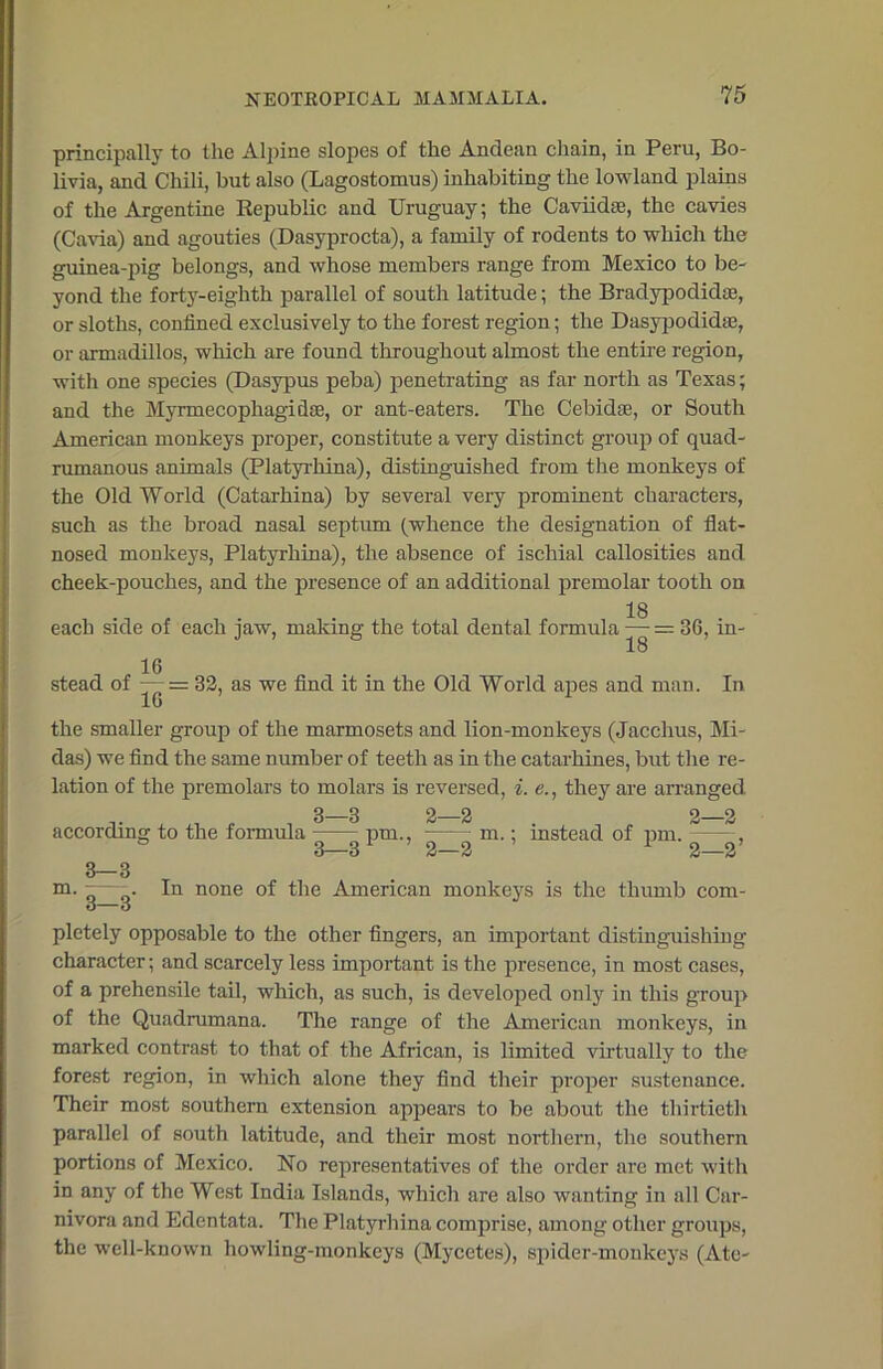 principally to the Alpine slopes of the Andean chain, in Peru, Bo- livia, and Chili, but also (Lagostomus) inhabiting the lowland plains of the Argentine Republic and Uruguay; the Caviidse, the cavies (Cavia) and agouties (Dasyprocta), a family of rodents to which the guinea-pig belongs, and whose members range from Mexico to be- yond the forty-eighth parallel of south latitude; the Bradypodidte, or sloths, confined exclusively to the forest region; the Dasypodidai, or armadillos, which are found throughout almost the entire region, with one species (Dasypus peba) penetrating as far north as Texas; and the Mynnecophagidse, or ant-eaters. The Cebidse, or South American monkeys proper, constitute a very distinct group of quad- rumanous animals (Platyrhina), distinguished from the monkeys of the Old World (Catarhina) by several very prominent characters, such as the broad nasal septum (whence the designation of flat- nosed monkeys, Platyrhina), the absence of ischial callosities and cheek-pouches, and the presence of an additional premolar tooth on 18 each side of each jaw, making the total dental formula — = 36, in- 18 16 stead of — = 32, as we find it in the Old World apes and man. In the smaller group of the marmosets and lion-monkeys (Jacchus, Mi- das) we find the same number of teeth as in the catarhines, but the re- lation of the premolars to molars is reversed, i. e., they are arranged 2—2 . 2—2 m.; instead of pm. , 2—2 1 2—2’ 3—3 In none of the American monkeys is the thumb com- , 3—3 according to the formula pm 3—3 m. 3—3 pletely opposable to the other fingers, an important distinguishing character; and scarcely less important is the presence, in most cases, of a prehensile tail, which, as such, is developed only in this group of the Quadrumana. The range of the American monkeys, in marked contrast to that of the African, is limited virtually to the forest region, in which alone they find their proper sustenance. Their most southern extension appears to be about the thirtieth parallel of south latitude, and their most northern, the southern portions of Mexico. No representatives of the order are met with in any of the West India Islands, which are also wanting in all Car- nivora and Edentata. The Platyrhina comprise, among other groups, the well-known howling-monkeys (Mycctes), spider-monkeys (Ate-