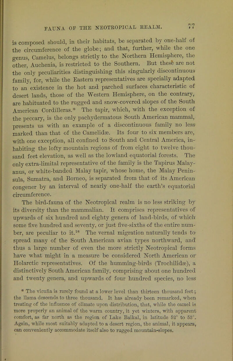 is composed should, in their habitats, be separated by one-half of the circumference of the globe; and that, further, while the one genus, Camelus, belongs strictly to the Northern Hemisphere, the other, Auchenia, is restricted to the Southern. But thesfc are not the only peculiarities distinguishing this singularly discontinuous family, for, while the Eastern representatives are specially adapted to an existence in the hot and parched surfaces characteristic of desert lands, those of the Western Hemisphere, on the contrary, are habituated to the rugged and snow-covered slopes of the South American Cordilleras.* The tapir, which, with the exception of the peccary, is the only pachydermatous South American mammal, presents us with an example of a discontinuous family no less- marked than that of the Camelidte. Its four to six members are, with one exception, all confined to South and Central America, in- habiting the lofty mountain regions of from eight to twelve thou- sand feet elevation, as well as the lowland equatorial forests. The only extra-limital representative of the family is the Tapirus Malay- ans or white-banded Malay tapir, whose home, the Malay Penin- sula, Sumatra, and Borneo, is separated from that of its American congener by an interval of nearly one-half the earth’s equatorial circumference. The bird-fauna of the Neotropical realm is no less striking by its diversity than the mammalian. It comprises representatives of upwards of six hundred and eighty genera of land-birds, of which some five hundred and seventy, or just five-sixths of the entire num- ber, are peculiar to it.20 The vernal migration naturally tends to spread many of the South American avian types northward, and thus a large number of even the more strictly Neotropical forms have what might in a measure be considered North American or' Holarctic representatives. Of the humming-birds (Trochilidte), a distinctively South American family, comprising about one hundred and twenty genera, and upwards of four hundred species, no less * The vicuna is rarely found at a lower level than thirteen thousand feet; the llama descends to three thousand. It has already been remarked, when treating of the influence of climate upon distribution, that, while the camel is more properly an animal of the warm country, it yet winters, with apparent comfort, as far north as the region of Lake Baikal, in latitude 52° to 53°. Again, while most suitably adapted to a desert rogion, the animal, it appears, can conveniently accommodate itself also to rugged mountain-slopes.