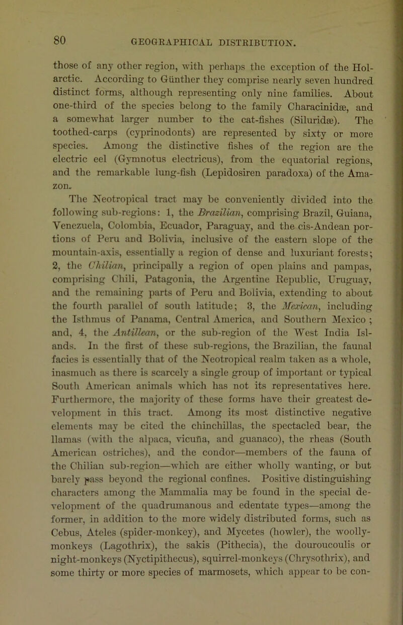 those of any other region, with perhaps the exception of the Hol- arctic. According to Gunther they comprise nearly seven hundred distinct forms, although representing only nine families. About one-third of the species belong to the family Characinidae, and a somewhat larger number to the cat-fishes (Siluridae). The toothed-carps (cyprinodonts) are represented by sixty or more species. Among the distinctive fishes of the region are the electric eel (Gymnotus electricus), from the equatorial regions, and the remarkable lung-fish (Lepidosiren paradoxa) of the Ama- zon. The Neotropical tract may be conveniently divided into the following sub-regions: 1, the Brazilian, comprising Brazil, Guiana, Venezuela, Colombia, Ecuador, Paraguay, and the cis-Andean por- tions of Peru and Bolivia, inclusive of the eastern slope of the mountain-axis, essentially a region of dense and luxuriant forests; 2, the Chilian, principally a region of open plains and pampas, comprising Chili, Patagonia, the Argentine Republic, Uruguay, and the remaining parts of Peru and Bolivia, extending to about the fourth parallel of south latitude; 3, the Mexican, including the Isthmus of Panama, Central America, and Southern Mexico ; and, 4, the Antillean, or the sub-region of the West India Isl- ands. In the first of these sub-regions, the Brazilian, the faunal facies is essentially that of the Neotropical realm taken as a whole, inasmuch as there is scarcely a single group of important or typical South American animals which has not its representatives here. Furthermore, the majority of these forms have their greatest de- velopment in this tract. Among its most distinctive negative elements may be cited the chinchillas, the spectacled bear, the llamas (with the alpaca, vicufia, and guanaco), the rheas (South American ostriches), and the condor—members of the fauna of the Chilian sub-region—which are either wholly wanting, or but barely pass beyond the regional confines. Positive distinguishing characters among the Mammalia may be found in the special de- velopment of the quadrumanous and edentate types—among the former, in addition to the more widely distributed forms, such as Cebus, Ateles (spider-monkey), and Mycetes (howler), the woolly- monkeys (Lagothrix), the sakis (Pithecia), the douroucoulis or night-monkeys (Nyctipithecus), squirrel-monkeys (Chrysothrix), and some thirty or more species of marmosets, which appear to be con-