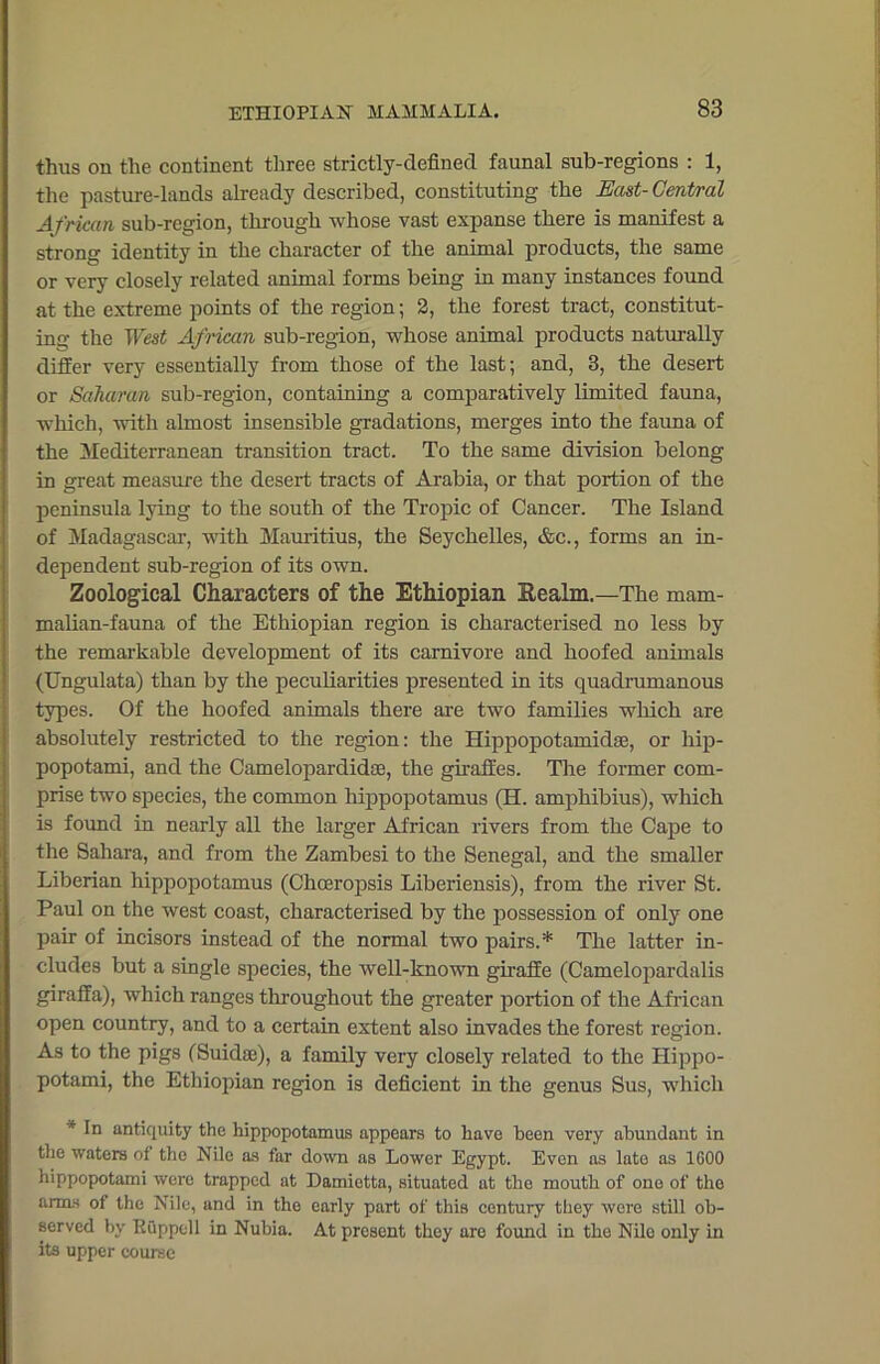 thus on the continent three strictly-defined faunal sub-regions : 1, the pasture-lands already described, constituting the East- Central African sub-region, through whose vast expanse there is manifest a strong identity in the character of the animal products, the same or very closely related animal forms being in many instances found at the extreme points of the region; 2, the forest tract, constitut- ing the West African sub-region, whose animal products naturally differ very essentially from those of the last; and, 3, the desert or Saharan sub-region, containing a comparatively limited fauna, which, with almost insensible gradations, merges into the fauna of the Mediterranean transition tract. To the same division belong in great measure the desert tracts of Arabia, or that portion of the peninsula lying to the south of the Tropic of Cancer. The Island of Madagascar, with Mauritius, the Seychelles, &c., forms an in- dependent sub-region of its own. Zoological Characters of the Ethiopian Realm.—The mam- malian-fauna of the Ethiopian region is characterised no less by the remarkable development of its carnivore and hoofed animals (TJngulata) than by the peculiarities presented in its quadrumanous types. Of the hoofed animals there are two families which are absolutely restricted to the region: the Ilippopotamidse, or hip- popotami, and the Camelopardidse, the giraffes. The former com- prise two species, the common hippopotamus (H. amphibius), which is found in nearly all the larger African rivers from the Cape to the Sahara, and from the Zambesi to the Senegal, and the smaller Liberian hippopotamus (Choeropsis Liberiensis), from the river St. Paul on the west coast, characterised by the possession of only one pair of incisors instead of the normal two pairs.* The latter in- cludes but a single species, the well-known giraffe (Camelopardalis giraffa), which ranges throughout the greater portion of the African open country, and to a certain extent also invades the forest region. As to the pigs (Suidse), a family very closely related to the Hippo- potami, the Ethiopian region is deficient in the genus Sus, which * antiquity the hippopotamus appears to have been very abundant in the waters of the Nile as far down as Lower Egypt. Even as late as 1600 hippopotami were trapped at Damietta, situated at the mouth of one of the arms of the Nile, and in the early part of this century they were still ob- served by Ruppcll in Nubia. At present they are found in the Nile only in its upper course