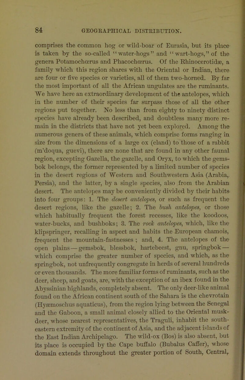 comprises the common hog or wild-boar of Eurasia, but its place is taken by the so-called “water-hogs” and “wart-hogs,” of the genera Potamochoerus and Phacochoerus. Of the Rhinocerotidae, a family which this region shares with the Oriental or Indian, there are four or five species or varieties, all of them two-horned. By far the most important of all the African ungulates are the ruminants. We have here an extraordinary development of the antelopes, which in the number of their species far surpass those of all the other regions put together. No less than from eighty to ninety distinct species have already been described, and doubtless many more re- main in the districts that have not yet been explored. Among the numerous genera of these animals, which comprise forms ranging in size from the dimensions of a large ox (eland) to those of a rabbit Cm'doqua, guevi), there are none that are found in any other faunal region, excepting Gazella, the gazelle, and Oryx, to which the gems- bok belongs, the former represented by a limited number of species in the desert regions of Western and Southwestern Asia (Arabia,. Persia), and the latter, by a single species, also from the Arabian desert. The antelopes may be conveniently divided by their habits into four groups: 1. The desert antelopes, or such as frequent the desert regions, like the gazelle; 2. The bush antelopes, or those which habitually frequent the forest recesses, like the koodoos, water-bucks, and bushboks; 3. The rock antelopes, which, like the klipspringer, recalling in aspect and habits the European chamois, frequent the mountain-fastnesses ; and, 4. The antelopes of the open plains — gemsbok, blessbok, hartebeest, gnu, springbok — which comprise the greater number of species, and which, as the springbok, not unfrequently congregate in herds of several hundreds or even thousands. The more familiar forms of ruminants, such as the deer, sheep, and goats, are, with the exception of an ibex found in the Abyssinian highlands, completely absent. The only deer-like animal found on the African continent south of the Sahara is the clievrotain (Ilyremoschus aquaticus), from the region lying between the Senegal and the Gaboon, a small animal closely allied to the Oriental musk- deer, whose nearest representatives, the Traguli, inhabit the south- eastern extremity of the continent of Asia, and the adjacent islands of the East Indian Archipelago. The wild-ox (Bos) is also absent, but its place is occupied by the Cape buffalo (Bubalus Caller), whose domain extends throughout the greater portion of South, Central,