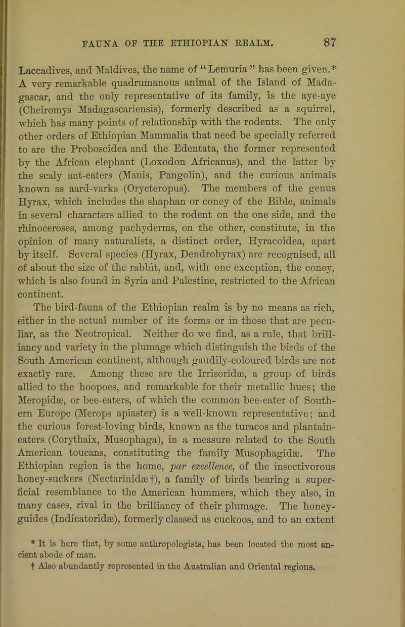 Laccadives, and Maldives, the name of “ Lemuria ” has been given.* A very remarkable quadramanous animal of the Island of Mada- gascar, and the only representative of its family, is the aye-aye (Cheiromys Madagascariensis), formerly described as a squirrel, which has many points of relationship with the rodents. The only other orders of Ethiopian Mammalia that need be specially referred to are the Proboscidea and the Edentata, the former represented by the African elephant (Loxodon Africanus), and the latter by the scaly ant-eaters (Manis, Pangolin), and the curious animals known as aard-varks (Orycteropus). The members of the genus Ilyrax, which includes the shaphan or coney of the Bible, animals in several characters allied to the rodent on the one side, and the rhinoceroses, among pachyderms, on the other, constitute, in the opinion of many naturalists, a distinct order, Hyracoidea, apart by itself. Several species (Hyrax, Dendrohyrax) are recognised, all of about the size of the rabbit, and, with one exception, the coney, which is also found in Syria and Palestine, restricted to the African continent. The bird-fauna of the Ethiopian realm is by no means as rich, either in the actual number of its forms or in those that are pecu- liar, as the Neotropical. Neither do we find, as a rule, that brill- iancy and variety in the plumage which distinguish the birds of the South American continent, although gaudily-coloured birds are not exactly rare. Among these are the Irrisoridae, a group of birds allied to the hoopoes, and remarkable for their metallic hues; the Meropidse, or bee-eaters, of which the common bee-eater of South- ern Europe (Merops apiaster) is a well-known representative; and the curious forest-loving birds, known as the turacos and plantain- eaters (Corythaix, Musophaga), in a measure related to the South American toucans, constituting the family Musophagidae. The Ethiopian region is the home, far excellence, of the insectivorous honey-suckers (Nectarinida; f), a family of birds bearing a super- ficial resemblance to the American hummers, which they also, in many cases, rival in the brilliancy of their plumage. The honey- guides (Indicatoridse), formerly classed as cuckoos, and to an extent * It is hero that, by some anthropologists, has been located the most an- cient abode of man. t Also abundantly represented in the Australian and Oriental regions.